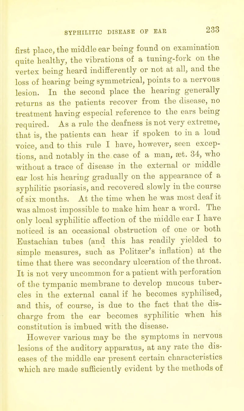 SYPHILITIC DISEASE OF EAR first place, tlie middle ear being found on examination quite healthy, the vibrations of a tuning-fork on the vertex being heard indifferently or not at all, and the loss of hearing being symmetrical, points to a nervous lesion. In the second place the hearing generally returns as the patients recover from the disease, no treatment having especial reference to the ears being required. As a rule the deafness is not very extreme, that is, the patients can hear if spoken to in a loud voice, and to this rule I have, however, seen excep- tions, and notably in the case of a man, ait. 34, who without a trace of disease in the external or middle ear lost his hearing gradually on the appearance of a syphilitic psoriasis, and recovered slowly in the course of six months. At the time Avhen he was most deaf it was almost impossible to make him hear a word. The only local syphilitic affection of the middle ear I have noticed is an occasional obstruction of one or both Eustachian tubes (and this has readily yielded to simple measures, such as Politzer's inflation) at the time that there was secondary ulceration of the throat. It is not very uncommon for a patient with perforation of tlie tympanic membrane to develop mucous tuber- cles in the external canal if he becomes syphilised, and this, of course, is due to the fact that the dis- charge from the ear becomes syphilitic when his constitution is imbued with the disease. However various may be the symptoms in nervous lesions of the auditory apparatus, at any rate the dis- eases of the middle ear present certain characteristics which are made sufficiently evident by the methods of