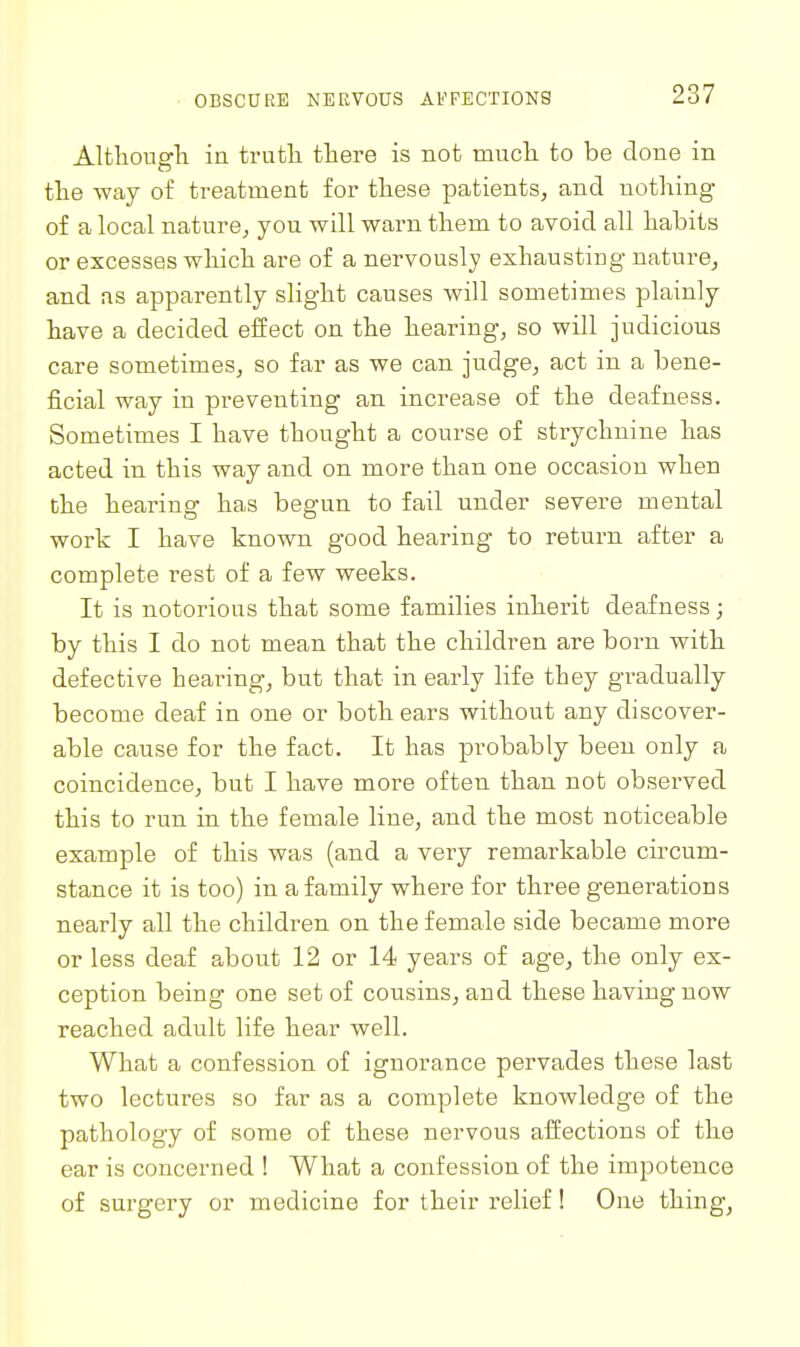 Altliougli in trutli there is not mucli to be done in the way of treatment for these patients, and nothing of a local nature, you will warn them to avoid all habits or excesses which are of a nervously exhausting nature, and as apparently slight causes will sometimes plainly have a decided effect on the hearing, so will judicious care sometimes, so far as we can judge, act in a bene- ficial way in preventing an increase of the deafness. Sometimes I have thought a course of strychnine has acted in this way and on more than one occasion when the hearing has begun to fail under severe mental work I have known good hearing to return after a complete rest of a few weeks. It is notorious that some families inherit deafness; by this I do not mean that the children are born with defective hearing, but that in early life they gradually become deaf in one or both ears without any discover- able cause for the fact. It has probably been only a coincidence, but I have more often than not observed this to run in the female line, and the most noticeable example of this was (and a very remarkable circum- stance it is too) in a family where for three generations nearly all the children on the female side became more or less deaf about 12 or 14 years of age, the only ex- ception being one set of cousins, and these having now reached adult life hear well. What a confession of ignorance pervades these last two lectures so far as a complete knowledge of the pathology of some of these nervous affections of the ear is concerned ! What a confession of the impotence of surgery or medicine for their relief! One thing,