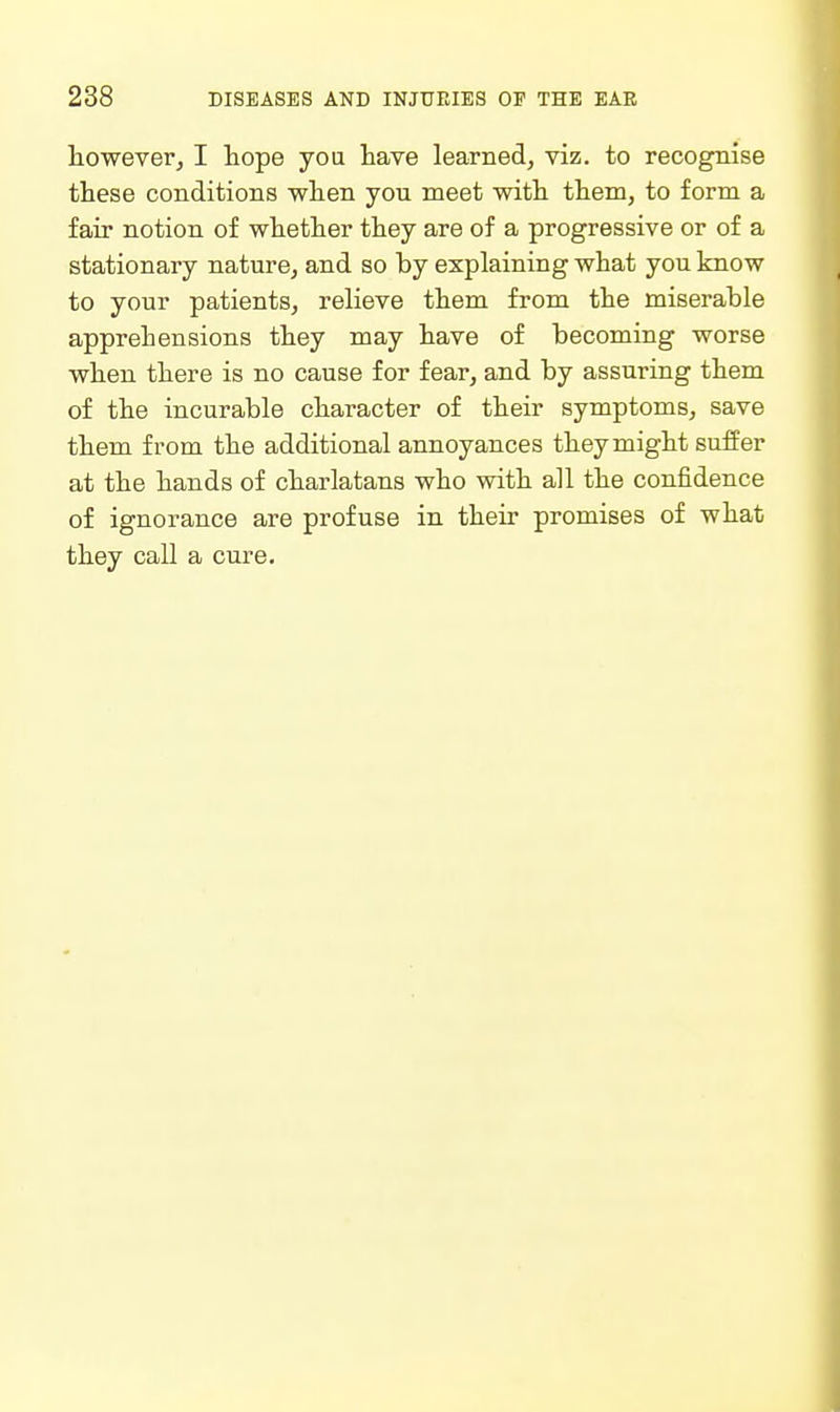 lioweverj I hope yoa have learned, viz. to recognise these conditions when you meet with them, to form a fair notion of whether they are of a progressive or of a stationary nature, and so by explaining what you know to your patients, relieve them from the miserable apprehensions they may have of becoming worse when there is no cause for fear, and by assuring them of the incurable character of their symptoms, save them from the additional annoyances they might suffer at the hands of charlatans who with all the confidence of ignorance are profuse in their promises of what they call a cure.