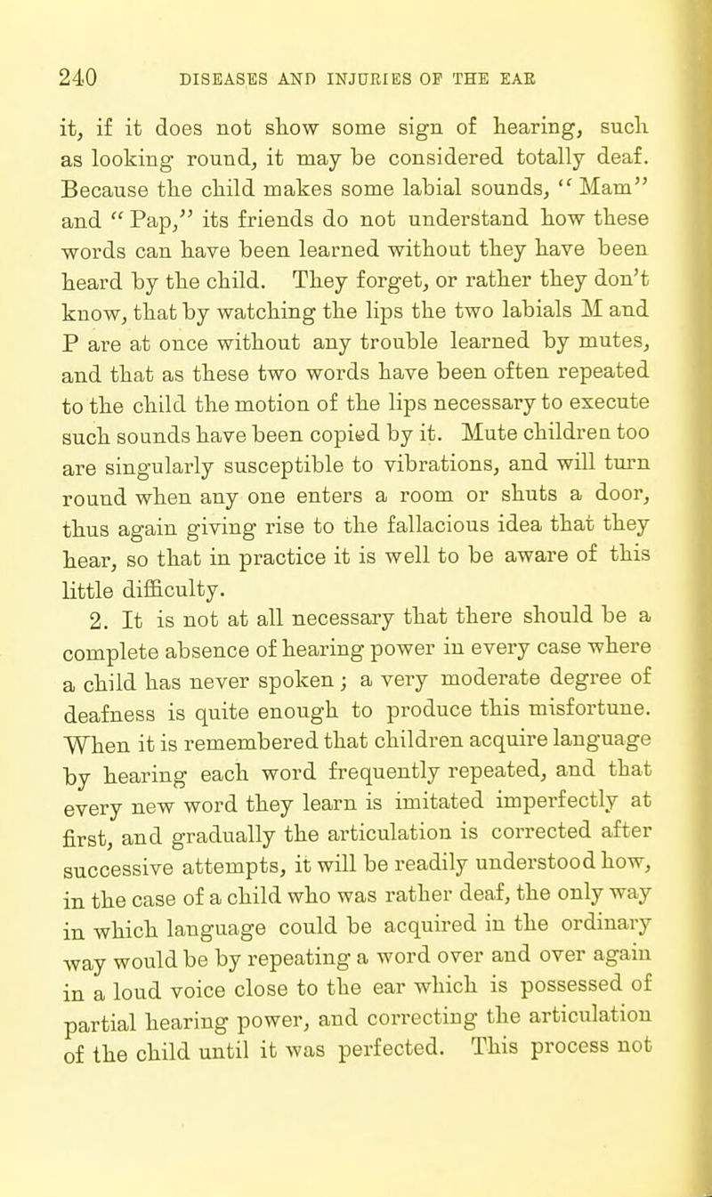 it, i£ it does not sliow some sign of hearing, sucli as looking round, it may be considered totally deaf. Because the child makes some labial sounds, Mam and  Pap, its friends do not understand bow these words can have been learned without they have been heard by the child. They forget, or rather they don't know, that by watching the lips the two labials M and P are at once without any trouble learned by mutes, and that as these two words have been often repeated to the child the motion of the lips necessary to execute such sounds have been copied by it. Mute childrea too are singularly susceptible to vibrations, and will tm-n round when any one enters a room or shuts a door, thus again giving rise to the fallacious idea that they hear, so that in practice it is well to be aware of this little difficulty. 2. It is not at all necessary that there should be a complete absence of hearing power in every case where a child has never spoken; a very moderate degree of deafness is quite enough to produce this misfortune. When it is remembered that children acquire language by hearing each word frequently repeated, and that every new word they learn is imitated imperfectly at first, and gradually the articulation is corrected after successive attempts, it will be readily understood how, in the case of a child who was rather deaf, the only way in which language could be acquired in the ordinary way would be by repeating a word over and over again in a loud voice close to the ear which is possessed of partial hearing power, and correcting the articulation of the child until it was perfected. This process not