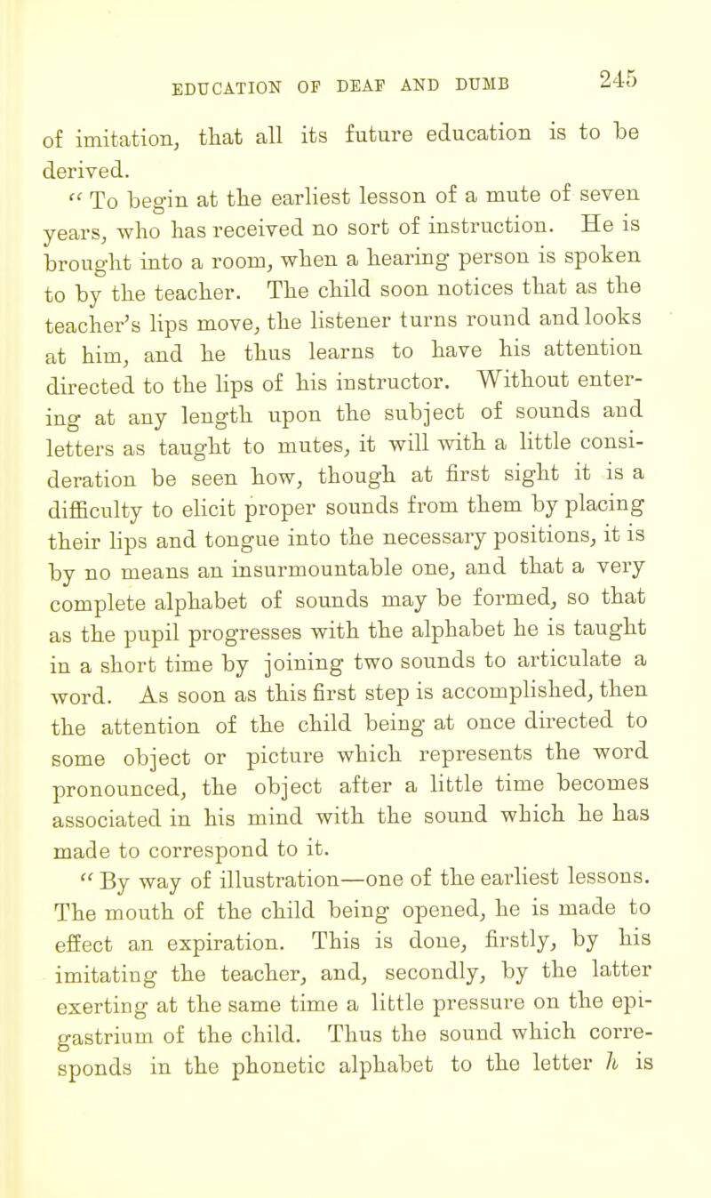 of imitation, that all its future education is to be derived.  To begin at the earliest lesson of a mute of seven years, who has received no sort of instruction. He is brought into a room, when a hearing person is spoken to by the teacher. The child soon notices that as the teacher's lips move, the listener turns round and looks at him, and he thus learns to have his attention directed to the lips of his instructor. Without enter- ing at any length upon the subject of sounds and letters as taught to mutes, it will with a little consi- deration be seen how, though at first sight it is a difficulty to elicit proper sounds from them by placing their Hps and tongue into the necessary positions, it is by no means an insurmountable one, and that a very complete alphabet of sounds may be formed, so that as the pupil progresses with the alphabet he is taught in a short time by joining two sounds to articulate a word. As soon as this first step is accompHshed, then the attention of the child being at once directed to some object or picture which represents the word pronounced, the object after a little time becomes associated in his mind with the sound which he has made to correspond to it.  By way of illustration—one of the earliest lessons. The mouth of the child being opened, he is made to efiect an expiration. This is done, firstly, by his imitating the teacher, and, secondly, by the latter exerting at the same time a little pressure on the epi- gastrium of the child. Thus the sound which corre- sponds in the phonetic alphabet to the letter h is