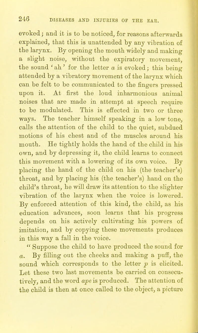 evoked; and it is to be noticed, for reasons afterwards explained, that tliis is unattended by any vibration of tlie larynx. By opening tlie moutli widely and making a slight noise, without the expiratory movement, the sound ' ah' for the letter a is evoked; this being attended by a vibratory movement of the larynx which can be felt to be communicated to the fingers pi-essed upon it. At first the loud inharmonious animal noises that are made in attempt at speech require to be modulated. This is effected in two or three ways. The teacher himself speaking in a low tone, calls the attention of the child to the quiet, subdued motions of his chest and of the muscles around his mouth. He tightly holds the hand of the child in his own, and by depressing it, the child learns to connect this movement with a lowering* of its own voice. By placing the hand of the child on his (the teacher's) throat, and by placing his (the teacher's) hand on the child's throat, he will draw its attention to the slighter vibration of the larynx when the voice is lowered. By enforced attention of this kind, the child, as his education advances, soon learns that his progress depends on his actively cultivating his powers of imitation, and by copying these movements produces in this way a fall in the voice.  Suppose the child to have produced the sound for a. By filling out the cheeks and making a puff, the sound which coiTesponds to the letter p is elicited. Let these two last movements be carried on consecu- tively, and the word ape is produced. The attention of the child is then at once called to the object, a picture