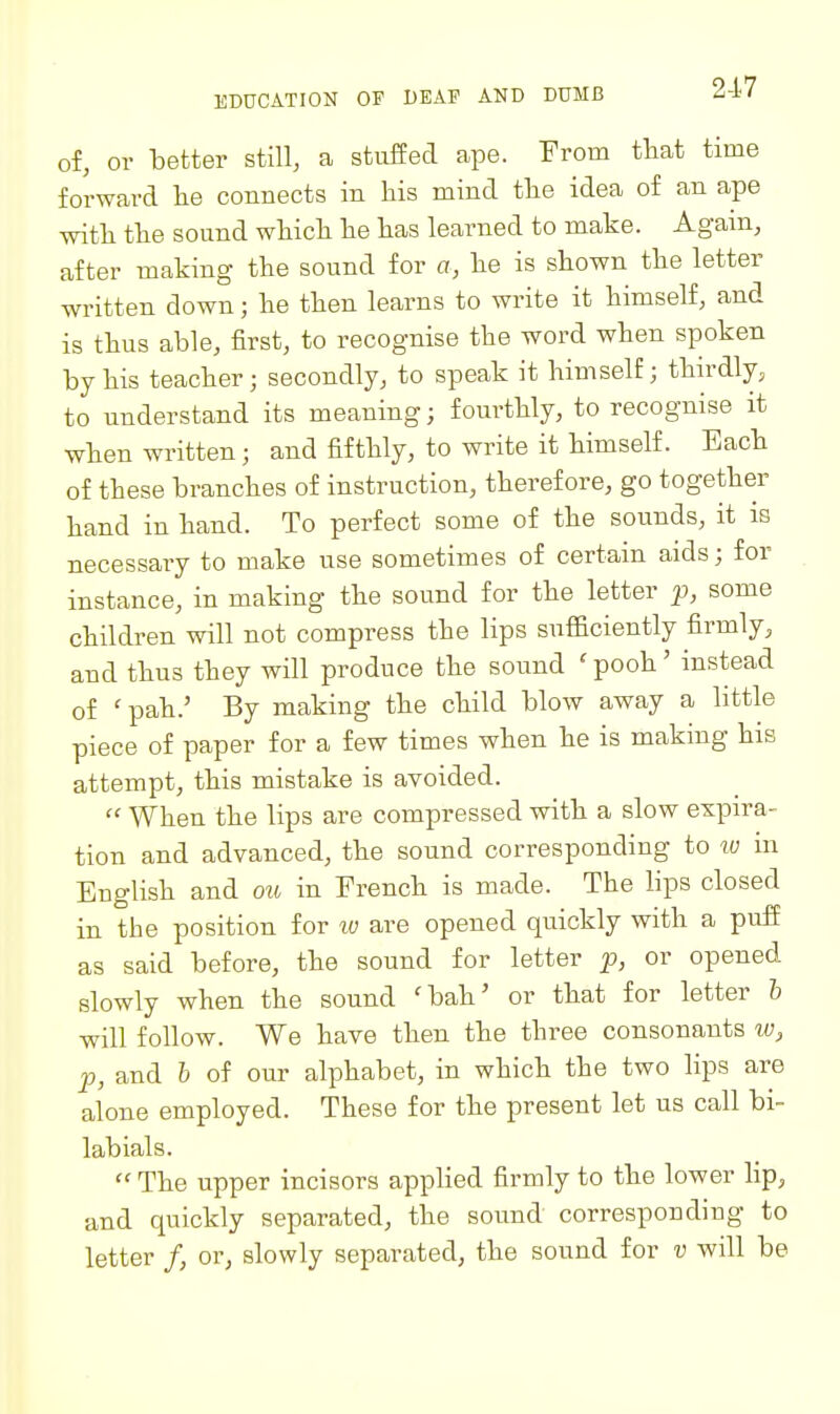 2-17 of, or better still, a stuffed ape. From that time forward lie connects in his mind the idea of an ape with the sound which he has learned to make. Agam, after making the sound for a, he is shown the letter written down; he then learns to write it himself, and is thus able, first, to recognise the word when spoken by his teacher; secondly, to speak it himself; thirdly, to understand its meaning; fourthly, to recognise it when written; and fifthly, to write it himself. Each of these branches of instruction, therefore, go together hand in hand. To perfect some of the sounds, it is necessary to make use sometimes of certain aids; for instance, in making the sound for the letter p, some children will not compress the lips sufficiently firmly, and thus they will produce the sound ' pooh' instead of 'pah.' By making the child blow away a little piece of paper for a few times when he is making his attempt, this mistake is avoided.  When the lips are compressed with a slow expira- tion and advanced, the sound corresponding to lu in English and ou in French is made. The lips closed in the position for lu are opened quickly with a puff as said before, the sound for letter p, or opened slowly when the sound 'bah' or that for letter h will follow. We have then the three consonants w, p, and h of our alphabet, in which the two lips are alone employed. These for the present let us call bi- labials.  The upper incisors applied firmly to the lower lip, and quickly separated, the sound corresponding to