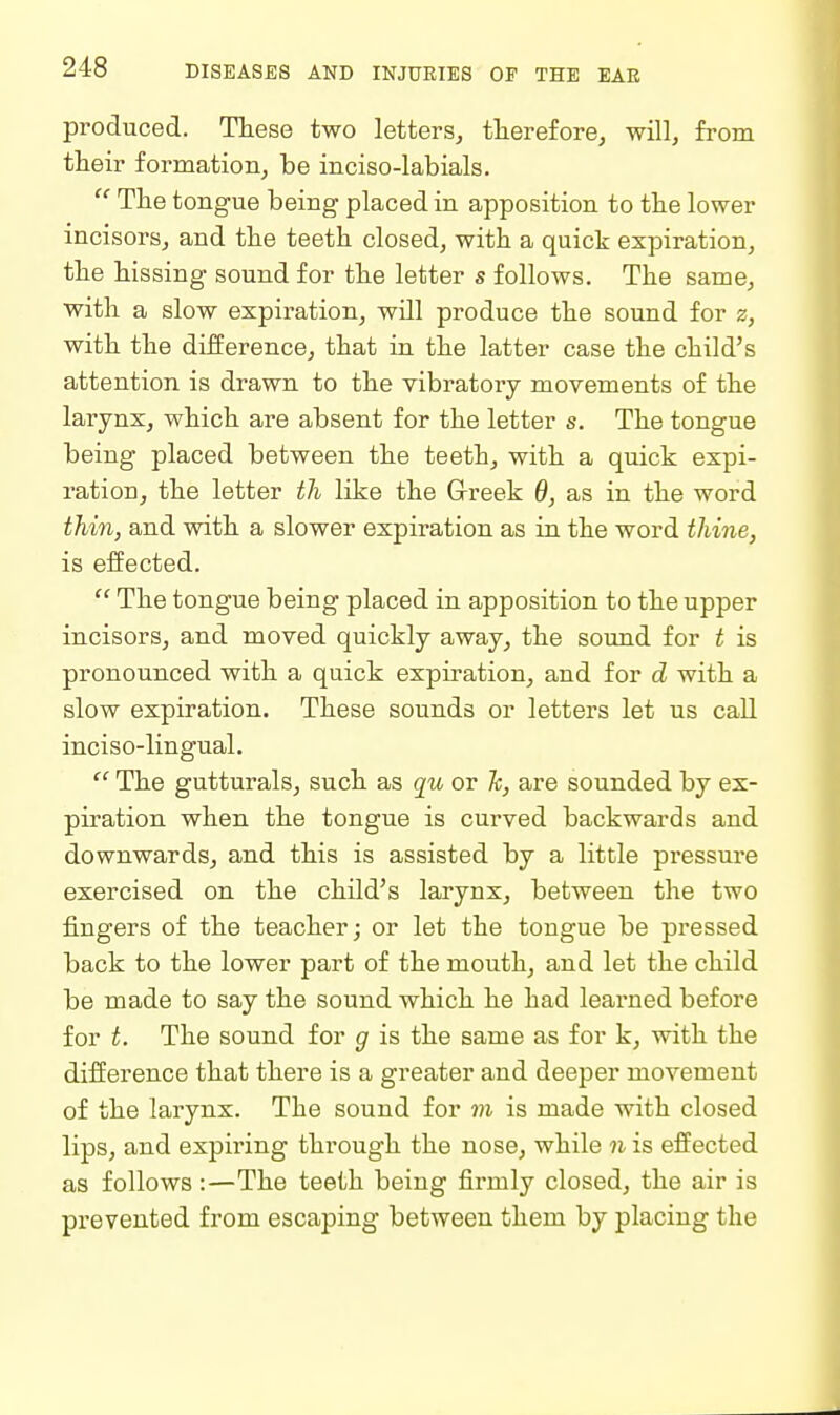 produced. These two letters, therefore, will, from their formation, be inciso-labials. The tongue being placed in apposition to the lower incisors, and the teeth closed, with a quick expiration, the hissing sound for the letter s follows. The same, with a slow expiration, wUl produce the sound for z, with the difference, that in the latter case the child's attention is drawn to the vibratory movements of the larynx, which are absent for the letter s. The tongue being placed between the teeth, with a quick expi- ration, the letter th like the G-reek 6, as in the word thin, and with a slower expiration as in the word thine, is effected.  The tongue being placed in apposition to the upper incisors, and moved quickly away, the sound for t is pronounced with a quick explication, and for d with a slow expiration. These sounds or letters let us call inciso-lingual.  The gutturals, such as qu or Jc, are sounded by ex- piration when the tongue is curved backwards and downwards, and this is assisted by a little pressure exercised on the child's larynx, between the two fingers of the teacher; or let the tongue be pressed back to the lower part of the mouth, and let the child be made to say the sound which he had learned before for t. The sound for g is the same as for k, with the difference that there is a greater and deeper movement of the larynx. The sound for m is made with closed lips, and expiring through the nose, while n is effected as follows:—The teeth being firmly closed, the air is prevented from escaping between them by placing the