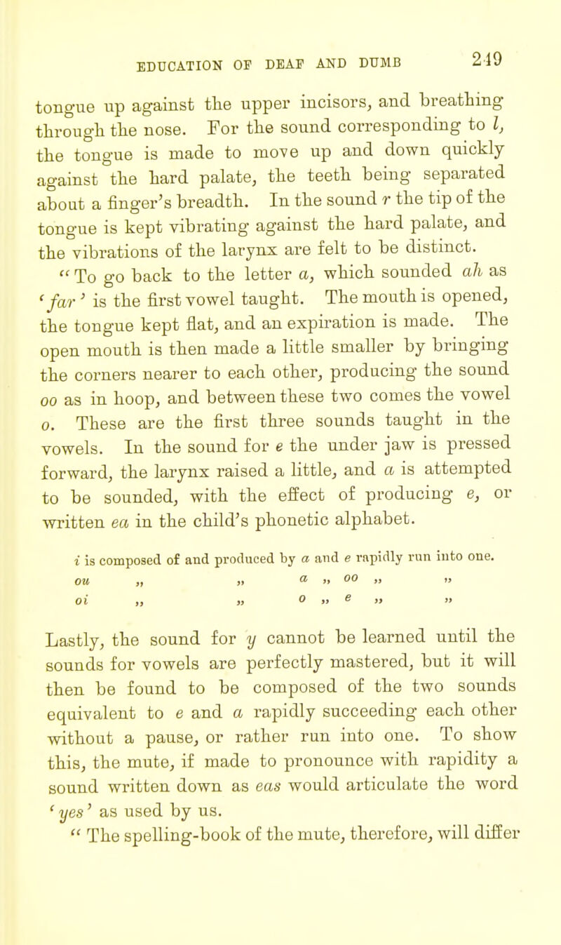 219 tongue up against the upper incisors, and breathing through the nose. For the sound corresponding to I, the tongue is made to move up and down quickly against the hard palate, the teeth being separated about a finger's breadth. In the sound r the tip of the tongue is kept vibrating against the hard palate, and the vibrations of the larynx are felt to be distinct.  To go back to the letter a, which sounded ah as 'far' is the first vowel taught. The mouth is opened, the tongue kept flat, and an expiration is made. The open mouth is then made a little smaller by bringing the corners nearer to each other, producing the sound 00 as in hoop, and between these two comes the vowel 0. These are the first three sounds taught in the vowels. In the sound for e the under jaw is pressed forward, the larynx raised a little, and a is attempted to be sounded, with the effect of producing e, or written ea in the child's phonetic alphabet. i is composed of and produced by a and e vapidly run into one. OU „ « ^  00 „ „ oi „ » 0 „ e „ „ Lastly, the sound for y cannot be learned until the sounds for vowels are perfectly mastered, but it will then be found to be composed of the two sounds equivalent to e and a rapidly succeeding each other without a pause, or rather run into one. To show this, the mute, if made to pronounce with rapidity a sound written down as eas would articulate the word 'yes' as used by us.  The spelling-book of the mute, therefore^ will differ