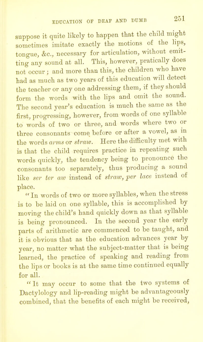 suppose it quite likely to happen tliat the child might sometimes imitate exactly the motions of the lips, tongue, &c., necessary for articulation, without emit- ting any sound at all. This, however, pratically does not°occur ; and more than this, the children who have had as much as two years of this education will detect the teacher or any one addressing them, if they should form the words with the lips and omit the sound. The second year's education is much the same as the first, progressing, however, from words of one syllable to words of two or three, and words where two or three consonants come before or after a vowel, as m the words arms or straiv. Here the difficulty met witli is that the child requires practice in repeating such words quickly, the tendency being to pronounce the consonants too separately, thus producing a sound like ser ter aiu instead of straw, per lace instead of place.  In words of two or more syllables, when the stress is to be laid on one syllable, this is accomplished by moving the child's hand quickly down as that syllable is being pronounced. In the second year the early parts of arithmetic are commenced to be taught, and it is obvious that as the education advances year by year, no matter what the subject-matter that is being learned, the practice of speaking and reading from the lips or books is at the same time continued equally for all.  It may occur to some that the two systems of Dactylology and lip-reading might be advantageously combined, that the benefits of each might be received,