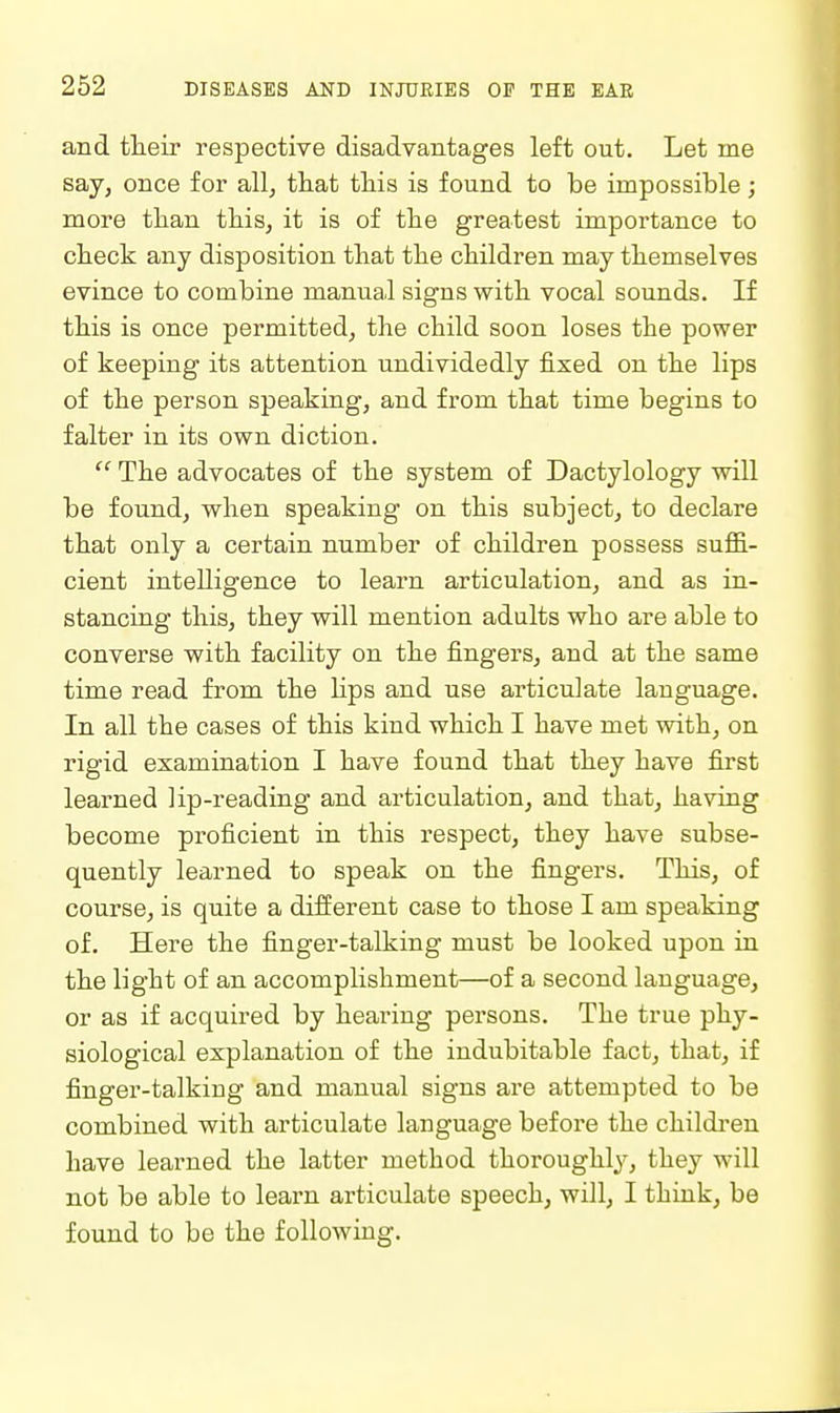 and their respective disadvantages left out. Let me say, once for all, that this is found to be impossible; more than this, it is of the greatest importance to check any disposition that the children may themselves evince to combine manual signs with vocal sounds. If this is once permitted, the child soon loses the power of keeping its attention undividedly fixed on the lips of the person speaking, and fi'om that time begins to falter in its own diction.  The advocates of the system of Dactylology wiU be found, when speaking on this subject, to declare that only a certain number of children possess suffi- cient intelligence to learn articulation, and as in- stancing this, they will mention adults who are able to converse with facility on the fingers, and at the same time read from the Hps and use articulate language. In all the cases of this kind which I have met with, on rigid examination I have found that they have first learned lip-reading and articulation, and that, haviug become proficient in this respect, they have subse- quently learned to speak on the fingers. This, of course, is quite a different case to those I am speaking of. Here the finger-talking must be looked upon in the light of an accomplishment—of a second language, or as if acquired by hearing persons. The true phy- siological explanation of the indubitable fact, that, if finger-talking and manual signs are attempted to be combined with articulate language before the children have learned the latter method thoroughly, they will not be able to learn articulate speech, will, I think, be found to be the following.