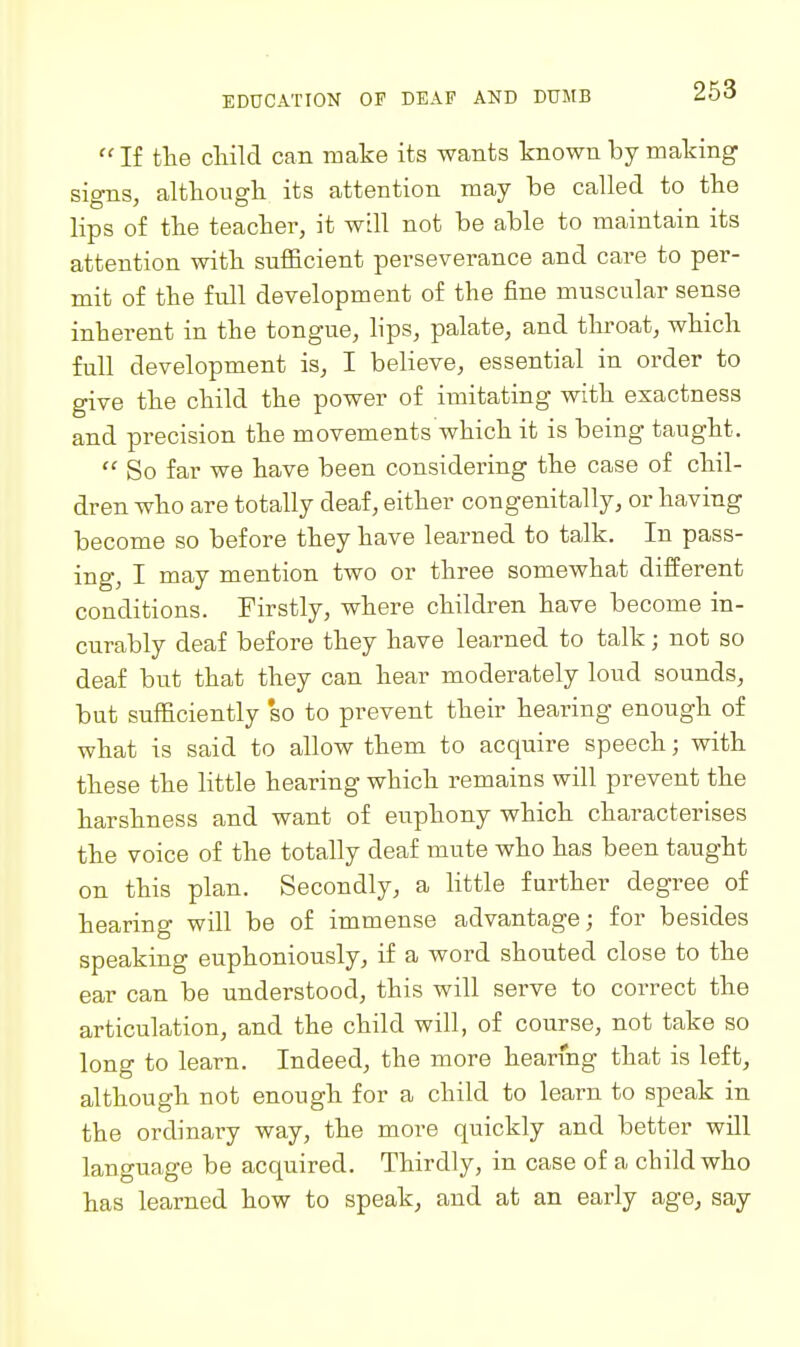  If the child can make its wants known by making signs, although its attention may be called to the lips of the teacher, it will not be able to maintain its attention with snfficient perseverance and care to per- mit of the full development of the fine muscular sense inherent in the tongue, lips, palate, and throat, which full development is, I believe, essential in order to give the child the power of imitating with exactness and precision the movements which it is being taught.  So far we have been considering the case of chil- dren who are totally deaf, either congenitally, or having become so before they have learned to talk. In pass- ing, I may mention two or three somewhat diiferent conditions. Firstly, where children have become in- curably deaf before they have learned to talk; not so deaf but that they can hear moderately loud sounds, but sufficiently so to prevent their hearing enough of what is said to allow them to acquire speech; with these the little hearing which remains will prevent the harshness and want of euphony which characterises the voice of the totally deaf mute who has been taught on this plan. Secondly, a little further degree of hearing will be of immense advantage; for besides speaking euphoniously, if a word shouted close to the ear can be understood, this will serve to correct the articulation, and the child will, of course, not take so long to learn. Indeed, the more hearing that is left, although not enough for a child to learn to speak in the ordinary way, the more quickly and better will language be acquired. Thirdly, in case of a child who has learned how to speak, and at an early age, say