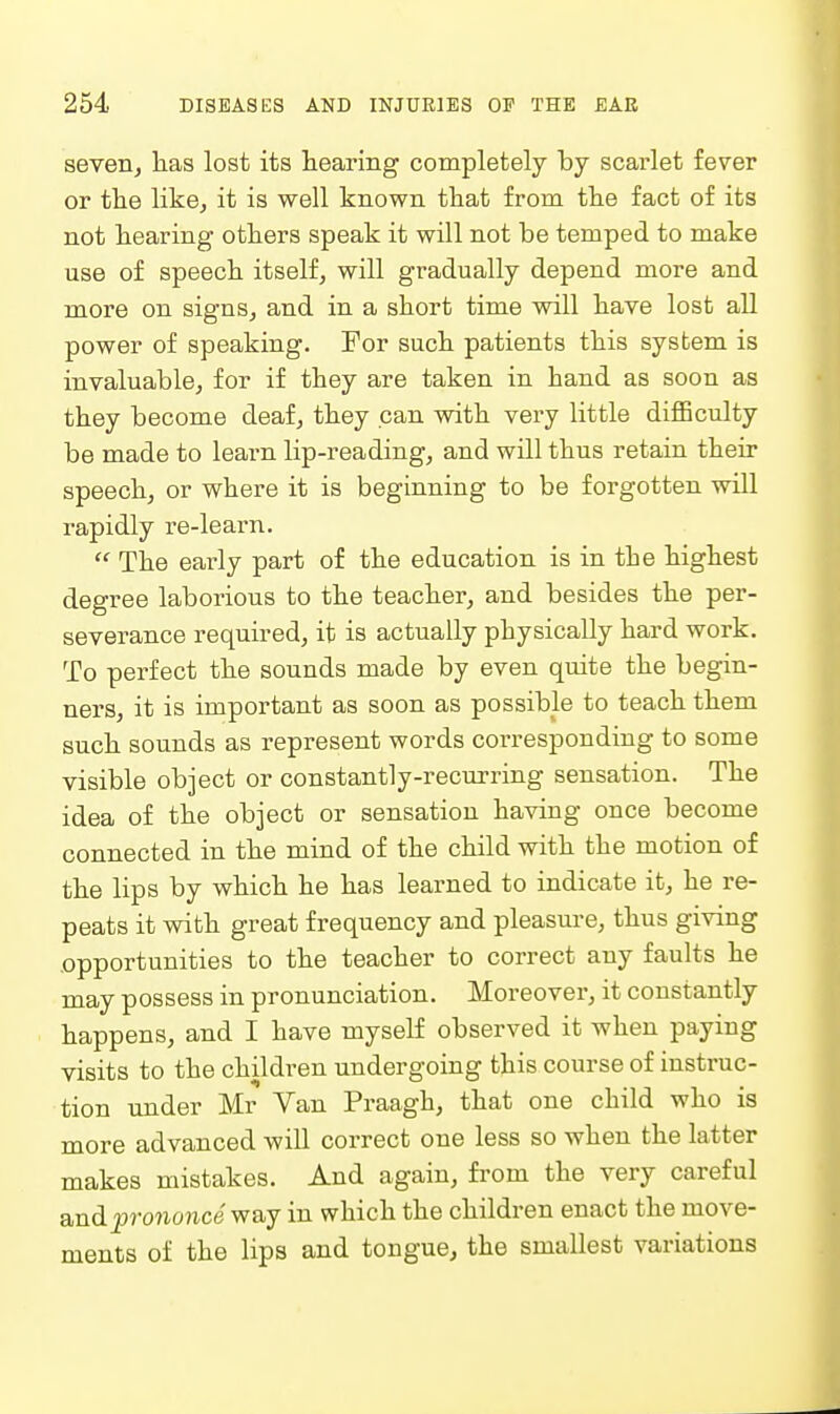 severij has lost its hearing completely by scarlet fever or the like, it is well known that from the fact of its not hearing others speak it will not be temped to make use of speech itself, will gradually depend more and more on signs, and in a short time will have lost all power of speaking. Tor such patients this system is invaluable, for if they are taken in hand as soon as they become deaf, they can with very little difficulty be made to learn lip-reading, and will thus retain then- speech, or where it is beginning to be forgotten will rapidly re-learn.  The early part of the education is in the highest degree laborious to the teacher, and besides the per- severance required, it is actually physically hard work. To perfect the sounds made by even quite the begin- ners, it is important as soon as possible to teach them such sounds as represent words corresponding to some visible object or constantly-recurring sensation. The idea of the object or sensation having once become connected in the mind of the child with the motion of the lips by which he has learned to indicate it, he re- peats it with great frequency and pleasure, thus giving .opportunities to the teacher to correct any faults he may possess in pronunciation. Moreover, it constantly happens, and I have myself observed it when paying visits to the children undergoing this course of instruc- tion under Mr Van Praagh, that one child who is more advanced will correct one less so when the latter makes mistakes. And again, from the very careful andprononce way in which the children enact the move- ments of the lips and tonguej the smallest variations