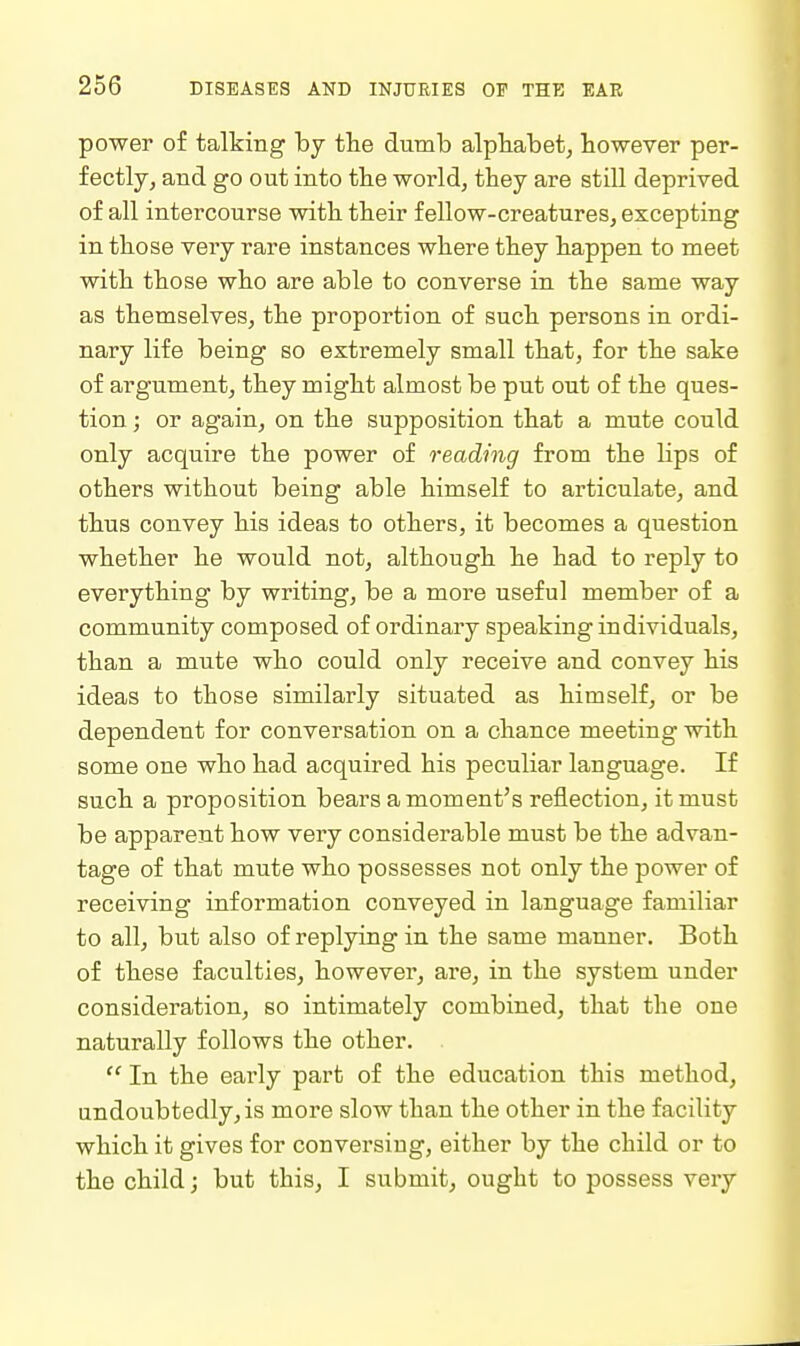 power of talking by the dumb alphabet, however per- fectly, and go out into the world, they are still deprived of all intercourse with their fellow-creatures, excepting in those very rare instances where they happen to meet with those who are able to converse in the same way as themselves, the proportion of such persons in ordi- nary life being so extremely small that, for the sake of argument, they might almost be put out of the ques- tion ; or again, on the supposition that a mute could only acquire the power of reading from the lips of others without being able himself to articulate, and thus convey his ideas to others, it becomes a question whether he would not, although he had to reply to everything by writing, be a more useful member of a community composed of ordinary speaking individuals, than a mute who could only receive and convey his ideas to those similarly situated as himself, or be dependent for conversation on a chance meeting with some one who had acquired his peculiar language. If such a proposition beai's a moment's reflection, it must be apparent how very considerable must be the advan- tage of that mute who possesses not only the power of receiving information conveyed in language familiar to all, but also of replying in the same manner. Both of these faculties, however, are, in the system under consideration, so intimately combined, that the one naturally follows the other.  In the early part of the education this method, undoubtedly, is more slow than the other in the facility which it gives for conversing, either by the child or to the child; but this, I submit, ought to possess very