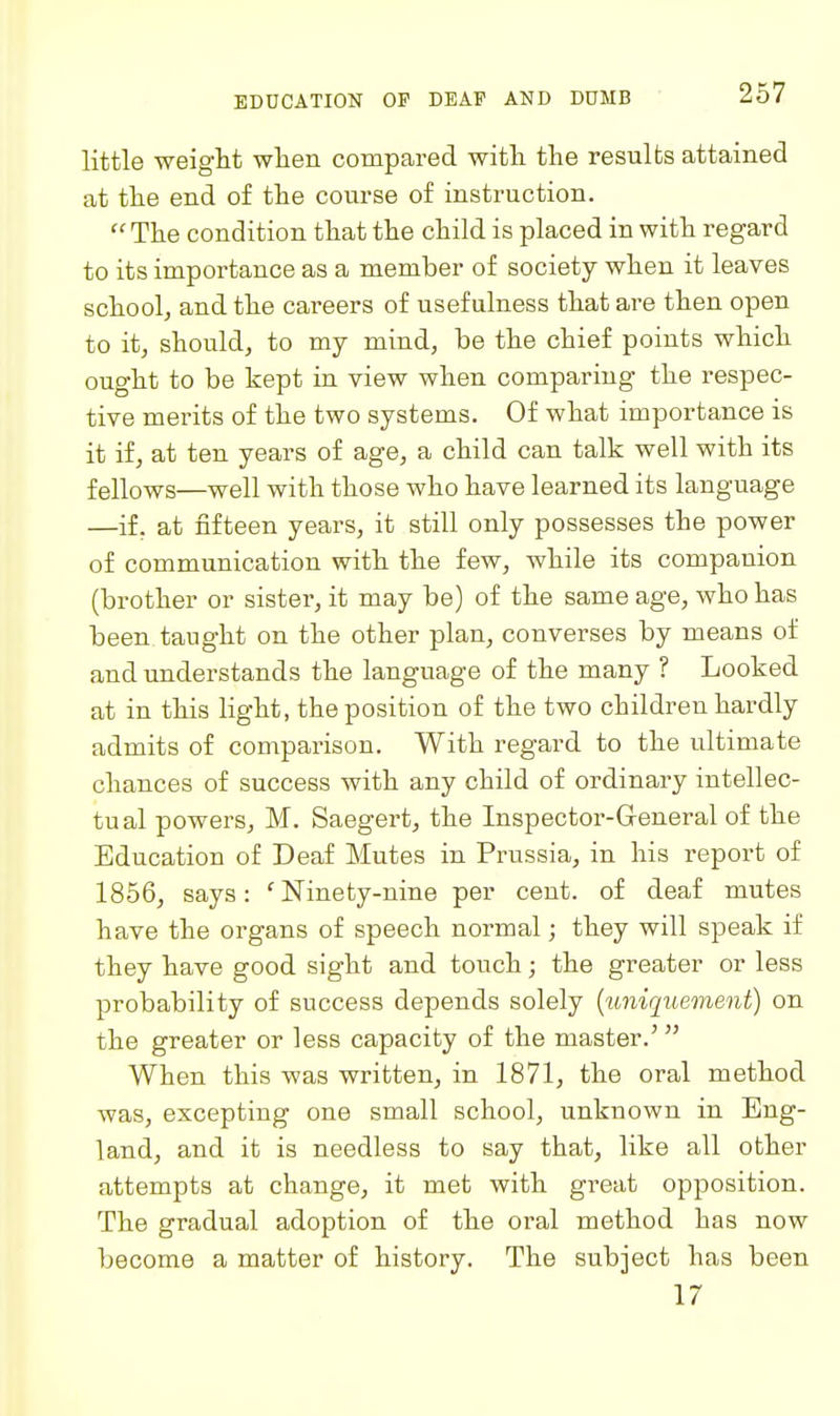 little weight when compared with the results attained at the end of the course of instruction.  The condition that the child is placed in with regard to its importance as a member of society when it leaves school, and the careers of usefulness that are then open to it, should, to my mind, be the chief points which ought to be kept in view when comparing the respec- tive merits of the two systems. Of what importance is it if, at ten years of age, a child can talk well with its fellows—well with those who have learned its language —if, at fifteen years, it still only possesses the power of communication with the few, while its companion (brother or sister, it may be) of the same age, who has been taught on the other plan, converses by means of and understands the language of the many ? Looked at in this light, the position of the two children hardly admits of comparison. With regard to the ultimate chances of success with any child of ordinary intellec- tual powers, M. Saegert, the Inspector-General of the Education of Deaf Mutes in Prussia, in his report of 1856, says: ' Ninety-nine per cent, of deaf mutes have the organs of speech normal; they will speak if they have good sight and touch; the greater or less probability of success depends solely {uniquement) on the greater or less capacity of the master.' When this was written, in 1871, the oral method was, excepting one small school, unknown in Eng- land, and it is needless to say that, like all other attempts at change, it met with great opposition. The gradual adoption of the oral method has now become a matter of history. The subject has been 17