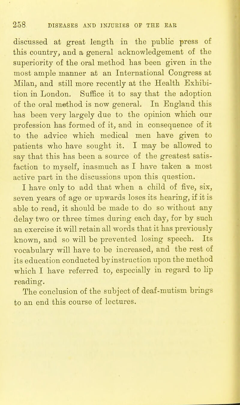 discussed at great length, in the public press of this countrjj and a general acknowledgement of the superiority of the oral method has been given in the most ample manner at an International Congress at Milan, and still more recently at the Health Exhibi- tion in London. Suffice it to say that the adoption of the oral method is now general. In England this has been very largely due to the opinion which our profession has formed of it, and in consequence of it to the advice which, medical men have given to patients who have sought it. I may be allowed to say that this has been a source of the greatest satis- faction to myself, inasmuchi as I have taken a most active part in the discussions upon this question. I have only to add that when a child of five, six, seven years of age or upwards loses its hearing, if it is able to read, it should be made to do so without any delay two or three times during each day, for by such an exercise it will retain all words that it has previously known, and so will be prevented losing speech. Its vocabulary will have to be increased, and the rest of its education conducted by instruction upon the method which I have referred to, especially in regard to lip reading. The conclusion of the subject of deaf-mutism brings to an end this course of lectures.