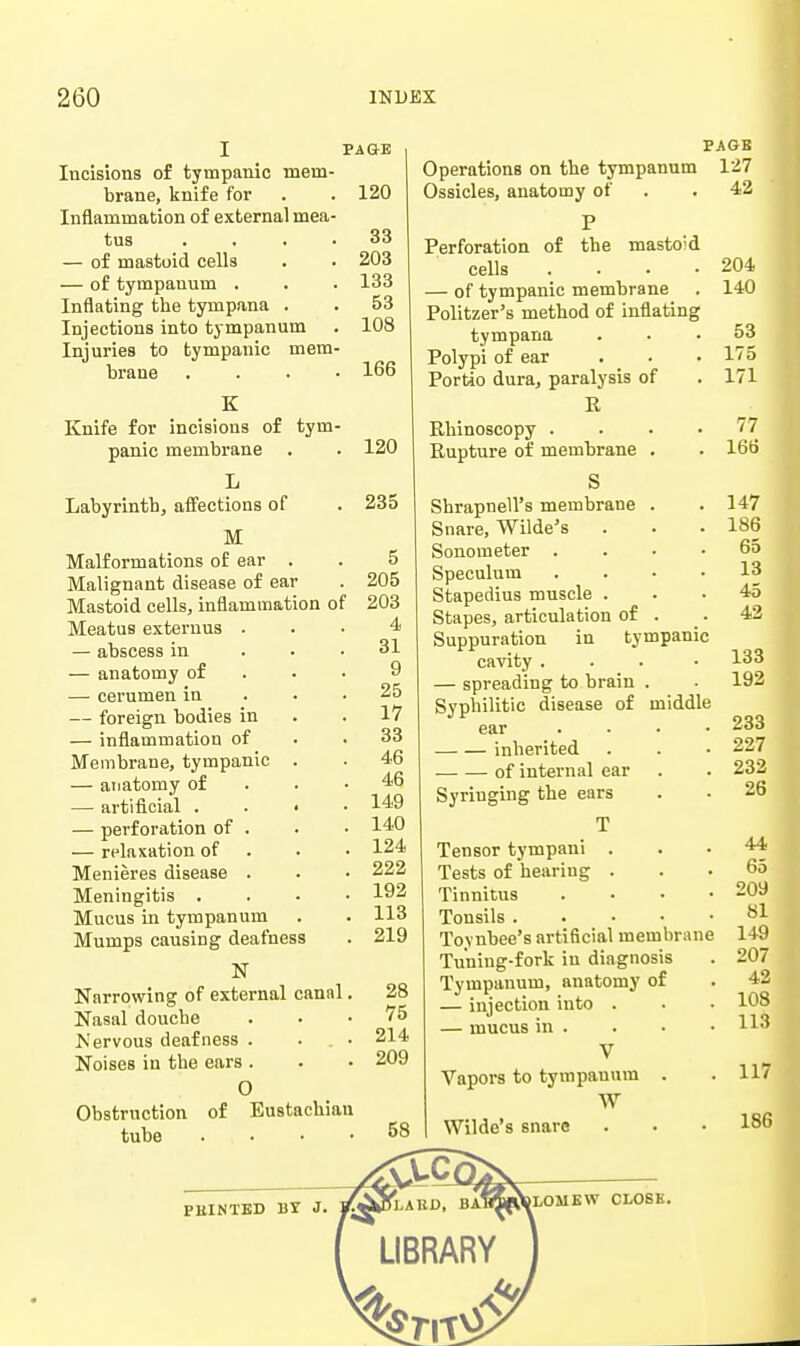 Incisions of tympanic mem- brane, knife for Inflammation of external mea- tus . . . ■ — of mastoid cells — of tympanum . Inflating the tympana . Injections into tympanum Injuries to tympanic mem- brane . . . • PAGE 120 33 203 133 53 108 166 PAGE Operations on tbe tympanum 127 Ossicles, anatomy of . . 42 K Knife for incisions of tym- panic membrane L Labyrinth, affections of M Malformations of ear . Malignant disease of ear Mastoid cells, inflammation of Meatus exteruus . — abscess in — anatomy of — cerumen in — foreign bodies in — inflammation of Membrane, tympanic — anatomy of — artificial . — perforation of — relaxation of Menieres disease Meningitis . Mucus in tympanum Mumps causing deafness N Narrowing of external cannl. Nasal douche IS'ervous deafness . . . • Noises in the ears . O Obstruction of Eustachian tube .... 120 235 5 205 203 4 31 9 25 17 33 46 46 149 140 124 222 192 113 219 of P the mastoid Perforation cells .... — of tympanic membrane Politzer's method of inflating tympana Polypi of ear Portio dura, paralysis of R Rhinoscopy .... Rupture of membrane . S Shrapnell's membrane . Snare, Wilde's Sonometer . . . • Speculum .... Stapedius muscle . Stapes, articulation of . Suppuration in tympanic cavity ... - — spreading to brain Syphilitic disease of ear .... inherited of internal ear Syringing the ears T Tensor tympani . Tests of hearing . Tinnitus .... Tonsils Toynbee's artificial membrane Tuning-fork in diagnosis Tympanum, anatomy of — injection into . — mucus in . V Vapors to tympanum . W Wilde's snare middle PBINTBD BY J. 204 140 53 175 171 77 166 147 186 65 13 45 42 133 192 233 227 232 26 44 65 209 81 149 207 42 108 113 117 186