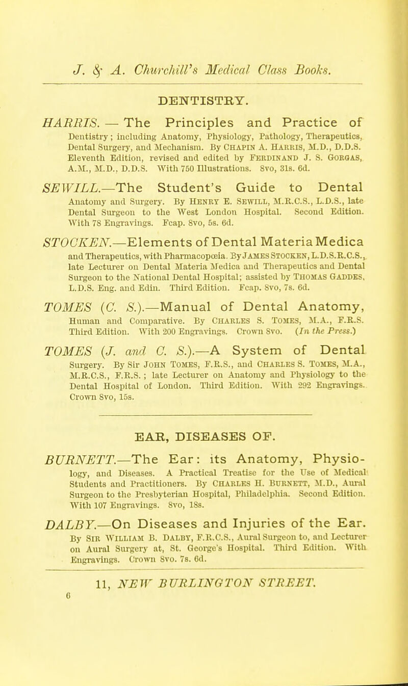 DENTISTRY. HARRIS. — The Principles and Practice of Dentistry; including Anatomy, Physiology, Pathology, Therapeutics, Dental Sui'gery, and Mechanism. By Chapin A. Harris, M.D., D.D.S. Eleventh Edition, revised and edited by Ferdinand J. S. Gorgas, A.M., M.D.. D.D.S. NVith 750 Illustrations. 8vo, 31s. 6d. SEWILL.—The Student's Guide to Dental Anatomy and Siu'gery. By Henry E. Sewill, M.R.C.S., L.D.S., late Dental Sm'geou to the West London Hospital. Second Edition. With 78 Engravings. Fcap. 8vo, 5s. 6d. OTOC^.^;i\^.—Elements of Dental Materia Medica and Therapeutics, with Pharmacopoeia. By James Stocken, L.D.S.E.C.S., late Lectiu-er on Dental Materia Medica and Therapeutics and Dental Sui-geon to the National Dental Hospital; assisted by Thomas Gaddks, L.D.S. Eng. and Edtn. Third Edition. Fcap. Svo, 7s. 6d. TOMES (C. Manual of Dental Anatomy, Human and Comparative. By Charles S. Tomes, il.A., F.R.S. Third Edition. With 200 Engravinss. Crown Svo. (In the Press.) TOMES {J. and G. S.).—A System of Dental Surgery. By Sir John Tomes, F.R.S., and Charles S. Tomes, M.A., M.R.C.S., F.R.S. ; late Lecturer on Anatomy and Physiology to the Dental Hospital of London. Tliird Edition. With 292 Engi-arings. Crown Svo, 15s. EAR, DISEASES OF. BURNETT.—The Ear: its Anatomy, Physio- logy, and Diseases. A Practical Treatise tor the Use of Medical' Students and Practitioners. By Charles H. Burnett, JI.D., Aural Sui'geon to the Presbyterian Hospital, Pliiladelpliia. Second Edition. With 107 Engravings. 8vo, 18s. DALBY.—On Diseases and Injuries of the Ear. By Sir William B. Dalby, F.E.C.S., Aural Sui-geon to, and Lecturer on Aural Surgery .at, St. George's Hospital. Tliird Edition. With Engravings. CroOTi Svo. Ts. 6d. 11, NEW BURLINGTON STREET.