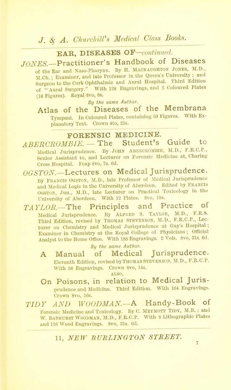 EAR, DISEASES 0:F—continued. /OiYfiAS.—Practitioner's Handbook of Diseases of the Ear and Naso-Pharynx. By H. Macnauohton Jones, M.D., M Ch • Examiner, aiul late Professor in tlie Queen's University ; and Surgeon to the Cork Ophthalmic and Aui-al Hospital. Third Edition of ° Aural Surgery. With 128 Engravings, and 2 Coloured Plates (16 Figures). Royal 8vo, 6s. By the same Author. Atlas of the Diseases of the Membrana TjTupani. In Coloured Plates, containing 59 Figures. With Ex- planatory Text. Crown 4to, 21s. FORENSIC MEDICINE. ABERGROMBIE. — The Student's Guide to iledical Jurisprudence. By John ADiiiiCROMBlE, M.D., F.R.C.P., Senior Assistant to, and Lectiu'er on Forensic Medicine at. Charing Cross Hospital. Fcap 8vo, 7s. 6d. OGSTON.—Lectures on Medical Jurisprudence. By FRjU^ois Ogston, M.D., late Professor of .Medical Jurisprudence and Medical Logic in the University of Aberdeen. Edited Ijy FRANCIS OOSTON, Jmi., M.D., late Lecturer on Practical Toxicology in the University of Aberdeen. With 12 Plates. Svo, ISs. TAYLOR.—Th.& Principles and Practice of Medical Jurisprudence. By Alfred S. Taylor, M.D., F.R.S. Thij-d Edition, revised by THOMAS STEVENSON, M.D., F.R.C.P., Lec- turer ou Chemistry and Medical Jurisprudence at Guy's Hospital; Examiner in Chemistry at the Royal College of Pliysicians; Official Analyst to the Home Office. With 188 Engravings. 2 Vols. 8vo, 31s. 6d. By the same Author. A Manual of Medical Jurisprudence. Eleventh Edition, revised byTHOMAS STEVENSON, M.D., F.R.C.P. With 56 Engravings. Crown Svo, 14s. ALSO, On Poisons, in relation to Medical Juris- prudence and Medicine. Third Edition. Witli 104 Engravings. Crown Svo, lOs. TIDY AND WOODMAN.—A Handy-Book of Forensic Medicine and Toxicology. By C. Metjiott Tidy, M.B. ; and W. Bathurst Woodman, M.D., F.R.C.P. With 8 Litliographio Plates and lie Wood Engi'avings. Svo, 31s. 6d. 11, NBW BURLINGTON STREET.