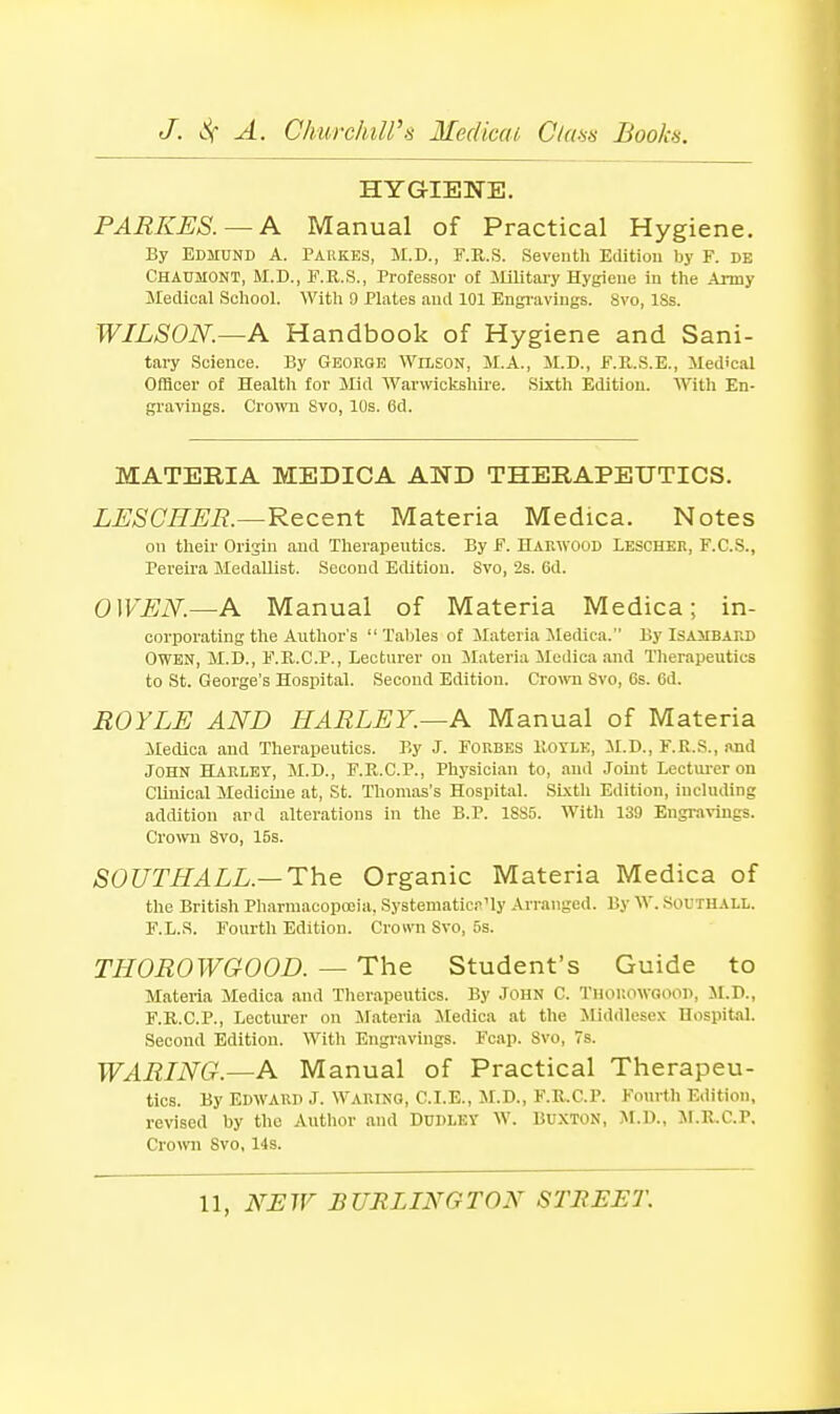 HYGIENE. PARKES. — K Manual of Practical Hygiene. By Edmund A. Paukes, M.D., F.R.S. Seventh Edition by F. de Chaumont, M.D., F.R.S., Professor of ililitary Hygiene in the Army Medical School. With 9 Plates and 101 Engravings. 8vo, ISs. WILSON.—A Handbook of Hygiene and Sani- tary Science. By George Wilson, M.A., JI.D., F.U.S.E., Medical Officer of Health for Mid Warwickshii'e. Sixth Edition. With En- gravings. Crowii 8vo, 10s. 6d. MATERIA MEDICA AND THERAPEUTICS. LESCREB.—Recent Materia Medica. Notes on their Origin and Therapeutics. By F. Hakwood Leschek, F.C.S., Pereii'a Medallist. Second Edition. 8vo, 2s. 6d. OWEK—A Manual of Materia Medica; in- corporating the Author's  Tables of Materia Jledica. By Isambakd Owen, M.D., F.E.C.P., Lecturer on ilateria Medica and Therapeutics to St. George's Hospital. Second Edition. Cro^vn Svo, Gs. 6d. ROYLE AND HARLEY.—A Manual of Materia Medica and Therapeutics. By J. Forbes Botle, il.D., F.R.S., and John HARLEY, M.D., F.R.C.P., Physician to, and Joint Lectiu-er on Clinical Medicine at, St. Thomas's Hospital. Sixth Edition, including addition ard alterations in the B.P. 1SS5. With 139 Engi-avings. Cro^vn Svo, 15s. SOUTHALL—The Organic Materia Medica of the British Pharmacopceia, Systematici-'ly Arranged. By W. Soutuall. F.L.S. Fourth Edition. Crown Svo, 5s. THOROWGOOD. — The Student's Guide to Materia Medica and Therapeutics. By John C. Thoiiowgood, SI.D., F.R.C.P., Lecturer on Materia Jtedica at the iliddlesex Hospital. Second Edition. With Engravings. Fcap. Svo, 7s. WARING.—A Manual of Practical Therapeu- tics. By Edward J. Waring, C.I.E., M.D., F.R.C.P. Fourth Edition, revised by the Author and Dudley W. Buxton, M.U., JI.R.C.P. Cro>vn Svo, 14s.