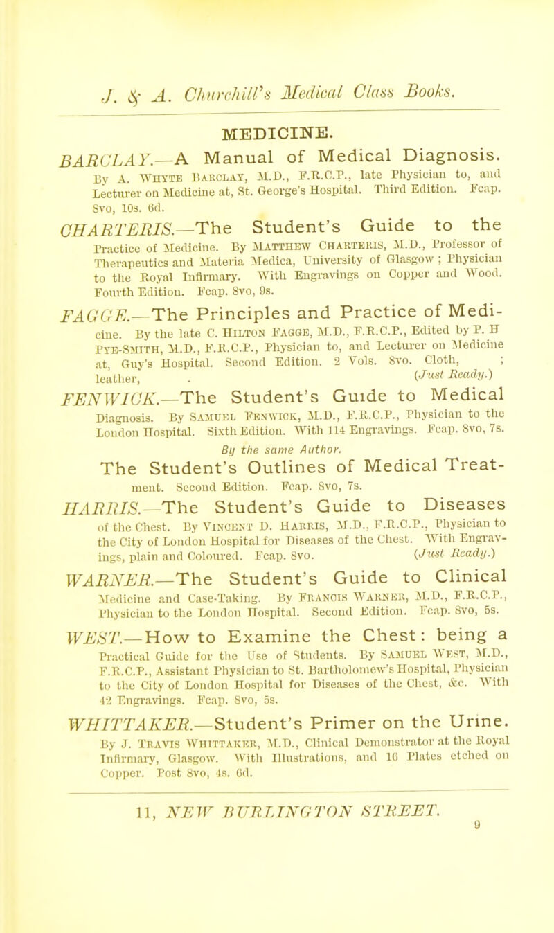 MEDICINE. BARCLAY—Pi^ Manual of Medical Diagnosis. By A. Whyte Bakolay, M.D., KK.C.P., I;Ue rhysiciaii to, ami Lectm-ev on Medicuie at, St. George's Hospital. Third Edition. Fcap. Svo, lOs. 6d. CHARTERIS.—The Student's Guide to the Practice of Medicine. By ilATTHEW CHARTERIS, M.D., Professor of Therapeutics and ilateria Medica, University of Glasgow ; Physician to the Royal Infirmary. With Eugravmgs on Copper and Wood. Fom-th Edition. Fcap. Svo, 9s. FAGGE.—The Principles and Practice of Medi- cine. By the late C. HILTON FAGGB, M.D., F.K.C.P., Edited by P. B Pye-Smiih, Ji.D., F.R.C.P., Physician to, and Lecturer on Medicine at, Guy's Hospital. Second Edition, 2 Vols. Svo. Cloth, ; leather, . ('^■««' FJENWICK.—The Student's Guide to Medical Diagnosis. By SAMUEL Fbnwick, M.D., F.R.C.P., Physician to the London Hospital. Sixth Edition. With 114 Engravmgs. Fcap. Svo, 7s. By the same Author. The Student's Outlines of Medical Treat- ment. Second Edition. Fcap. Svo, 7s. HARRIS.—The Student's Guide to Diseases of the Chest. By VIxNCest D. Harris, M.D., F.R.C.P., Physician to the City of London Hospital for Diseases of the Chest. With Engi-av- Ings, plain and Colom-ed. Fcap. Svo. {Just Ready.) WARNER.—The Student's Guide to Clinical Medicine and Case-Taking. By FR.VNCIS WARNER, M.D., F.R.C.P., Physician to the London Hospital. Second Edition. Fcap. Svo, 5s. WEST.—YLoyN to Examine the Chest: being a Pi'actical Guide for tlie Use of Students. By SAMUEL WEST, il.D., F.R.C.P., Assistant Physician to St. Bartholomew's Hospital, Physician to the City of London Hospital for Diseases of the Chest, &c. With 42 Engi-avings. Fcap. Svo, 5s. WHITTAKER.—Student's Primer on the Urme. By J. Travis Wiiittaker, M.D., Clinical Demonstrator at the Royal Infirmary, Glasgow. With Illustrations, and le Plates etched on Copper. Post Svo, 4s. 6d. 11, NEW BURLINGTON STREET. g