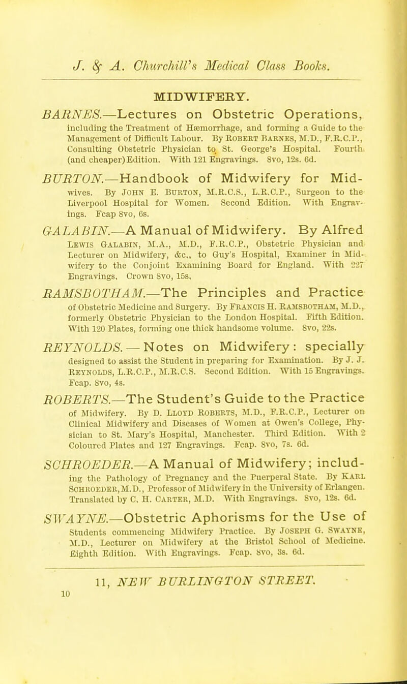 MIDWIFERY. BARNES.—Lectures on Obstetric Operations, including the Treatment of Hsemorrliage, and forming a Guide to the Management of Difficult Labour. By Robekt Baknbs, M.D., F.K.C.l*., Consulting Obstetric Physician to St. George's Hospital. Fourth (and cheaper) Edition. With 121 Engi'avings. 8vo, 12s. 6d. BURTON.—^andhook of Midwifery for Mid- wives. By John E. Burton, M.B.C.S., L.R.C.P., Surgeon to the Liverpool Hospital for Women. Second Edition. With Engrav- ings. Feap 8vo, 6s. GALABIN.—A Manual of Midwifery. By Alfred Lewis Galabin, M.A., M.D., F.R.C.P., Obstetric Physician and Lectui'er on Midwifery, <Sic,, to Guy's Hospital, Examiner in Mid- wifery to the Conjoint Examining Board for England. With 227 Engravings, Crown Svo, 15s, RAMSBOTHAM.—The Principles and Practice of Obstetric Medicine and Surgery. By Francis H. Rajisbotham, JI.D., formerly Obstetric Physician to the London Hospital. Fifth Edition. With 120 Plates, forming one thick handsome volume. Svo, 22s. REYNOLDS. —Notes on Midwifery: specially designed to assist the Student in preparing for Examination. By J. J. Reynolds, L.R.C.P., M.R.C.S. Second Edition. With 15 Engravings. Foap. Svo, 4s. ROBERTS.—The Student's Guide to the Practice of Midwifery. By D. Lloyd Roberts, M.D., F.R.C.P., Lecturer on CMnlcal Midwifery and Diseases of Women at Owen's College, Phy- sician to St. Mary's Hospital, Manchester. Tlilrd Edition. With 2 Coloured Plates and 127 Engravings. Feap. Svo, 7s. Gd. SCHROEDER.—A Manual of Midwifery; includ- ing the P.athology of Pregnancy and the Puerperal State. By KLiRL Sohroeder,M.D., Pi'ofessor of Midwifery in the University of Erlangen. Translated by C. H. Carter, M.D. With Engraraigs. Svo, 12s. 6d. SWAYNE.—Obstetric Aphorisms for the Use of students commencing Midwifery Practice. By Joseph G. Swatnk, M.D., Lecturer on Mldmfery at the Bristol School of Medicine. Eighth Edition. With Engravings. Fcnp. Svo, 3s. 6d. 11, N:EW BURLINGTON STBEET.