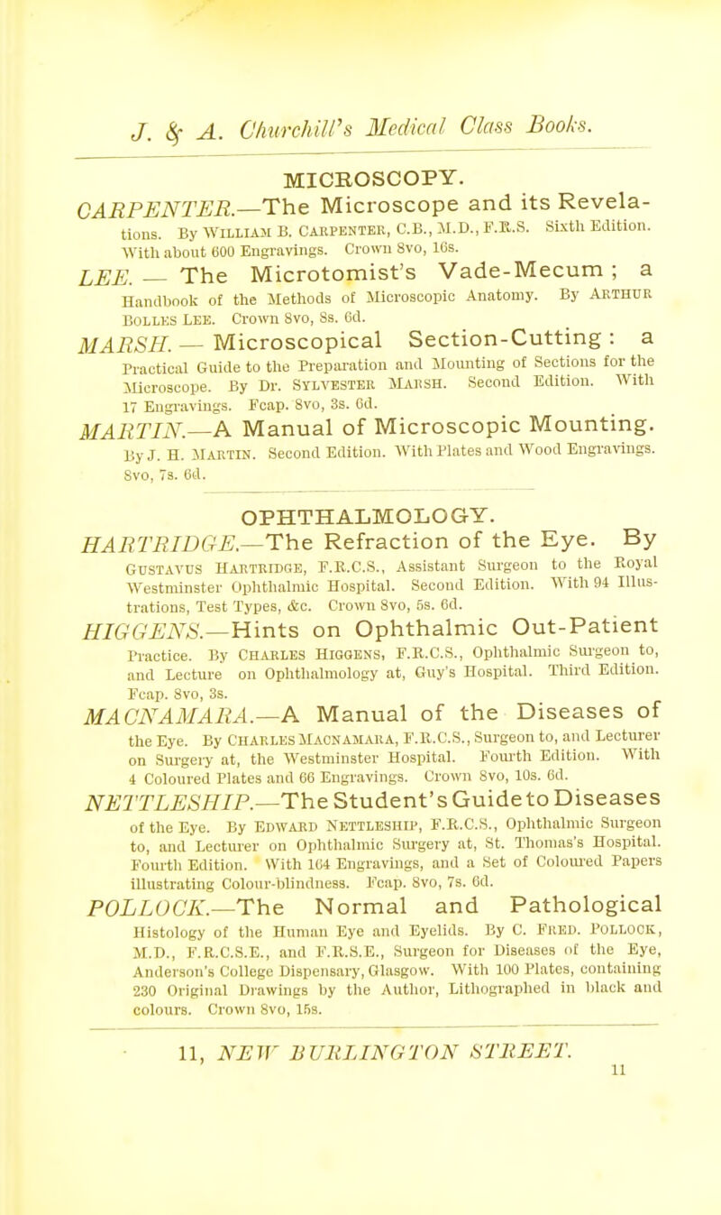 MICROSCOPY. CARPENTER.—The Microscope and its Revela- tions. By WILLUM B. CARPENTER, C.B., M.D., F.E..S. Sixth Edition. With about 600 Engravings. Crown 8vo, lOs. LEE. — The Microtomist's Vade-Mecum ; a Handbool; of the Methods of Microscopic Anatomy. By Arthur BOLLES LEE. Crown 8vo, Ss. 6d. MARSH. — Microscopical Section-Cutting : a Practical Guide to the Preparation and Mounting of Sections for the JUcroscope. By Dr. Sylvester Marsh. Second Edition. With 17 Engravings. Fcap. 8vo, 3s. Cd. MARTIN.^A. Manual of Microscopic Mounting. By J. H. Martin. Second Edition. With Plates and Wood Engravings. Svo, 73. 6d. OPHTHALMOLOGY. HARTRIDGE.—The Refraction of the Eye. By GUSTAVUS Hartribge, F.R.C.S., Assistant Surgeon to the Koyal Westminster Ophthalmic Hospital. Second Edition. With 94 Illus- trations, Test Types, &c. Crown Svo, 5s. 6d. HIGGEA^S.—Hints on Ophthalmic Out-Patient Practice. By CHARLES HiGGENS, F.R.C.S., Ophthalmic Surgeon to, and Lecture on Ophthalmology at, Guy's Hospital. Third Edition. Fcap. Svo, 3s. MACNAMARA.—A Manual of the Diseases of the Eye. By Charles Macnamara, F.ll.C.S., Surgeon to, and Lecturer on Siu-gery at, the Westminster Hospital. Fourth Edition. With 4 Coloured Plates and 66 Engravings. Crown Svo, 10s. 6d. iV£;2TI,.£'>SmP.—The Student's Guide to Diseases of the Eye. By Edward Nettleship, F.R.C.S., Ophthalmic Surgeon to, and Lecturer on Ophthalmic Siu-gery at, St. Thomas's Hospital. Fourtli Edition. With 164 Engravings, and a Set of Colom-ed Papers illustrating Colour-blindness. Fcap. Svo, 7s. 6d. POLLOCK.—The Normal and Pathological Histology of the Human Eye and Eyelids. By C. FRED. POLLOCK, M.D., F.R.C.S.E., and F.R.S.E., Surgeon for Diseases of the Eye, Anderson's College Dispensary, Glasgow. With 100 Plates, containing 230 Original Drawings by tlie Author, Lithographed in black and colours. Crown Svo, 1.53. 11, Ni:W BURLINGTON STREET.