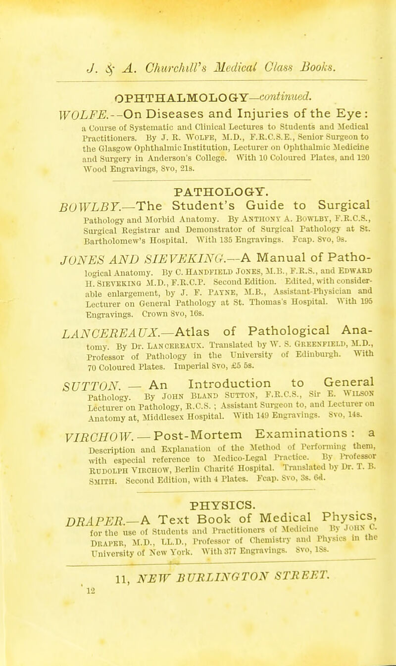 OPHTHALMOLO GtY—continued. WOLFE.--On Diseases and Injuries of the Eye : a Course of Systematic aiul Clinical Lectiu-es to Students and Medical Practitioners. By J. K. Wolfe, il.D., F.R.C.S.E., Senior Sm-geon to the Glasgow Ophthalmic Institution, Lecturer on Ophthalmic Medicine and Sui'gery in Anderson's College. With 10 Colom-ed Plates, and 120 Wood Engravings, 8vo, 21s. PATHOLOGY. B0WLB7.—The Student's Guide to Surgical Pathology and Morbid Anatomy. By AUTHONr A. BoWLBT, F.E.C.S., Sui-gical Registrar and Demonstrator of Sui-gical PatUolog}' at St. Bartholomew's Hospital. With 135 Engi'avings. Pcap. Svo, 93. JONES AND SIEVEKING.—A Manual of Patho- logical Anatomy. By C. Handfield Joses, M.B., F.P>.S., and EDWAKD HrsiEVEKlKG M.D., F.R.C.P. Second Edition. Edited, with consider- able enlargement, by J. F. Patke, il.B., Assistant-Physician and Lecturer on General Pathology at St. Thomas's Hospital. With 195 Engravings. Cromi Svo, 10s. LANCEREAUX.—Atlas of Pathological Ana- tomy. By Dr. LAN CEREAUX. Translated by W. S. Greenfield, M.D., Professor of Pathology in the University of Ediubui-gh. With 70 Coloured Plates. Imperial Svo, £5 5s. SUTTON. An Introduction to General Pathology. By John Bland SniTON, F.R.C.S., Sir E. Wilson Lectmer on Pathology, R.C.S. ; Assistant Surgeon to, and Lecturer on Anatomy at, Middlese.x Hospital. With 149 Engravings. Svo, Us. VIRGHOW. — Post-Mortem Examinations: a Description and Explanation of the ilethod of Performing them, with especial reference to Medico-Legal Practice. By 11-ofessor RUDOLPH ViROHOW, Berlin Chiu-it6 Hospital. Translated by Dr. T. B. Smith. Second Edition, «-ith 4 Plates. Fcap. Svo, 3s. 6d. PHYSICS. DRAPER.—A Text Book of Medical Physics, for the use of Students and Practitioners of Medicine By .loHS C. DRAPER, JLD., LL.D., Professor of Chemistry and Physics m the University of New York. With 377 Engravings. Svo, ISs. 11, NEW BURLINGTON STEEET.