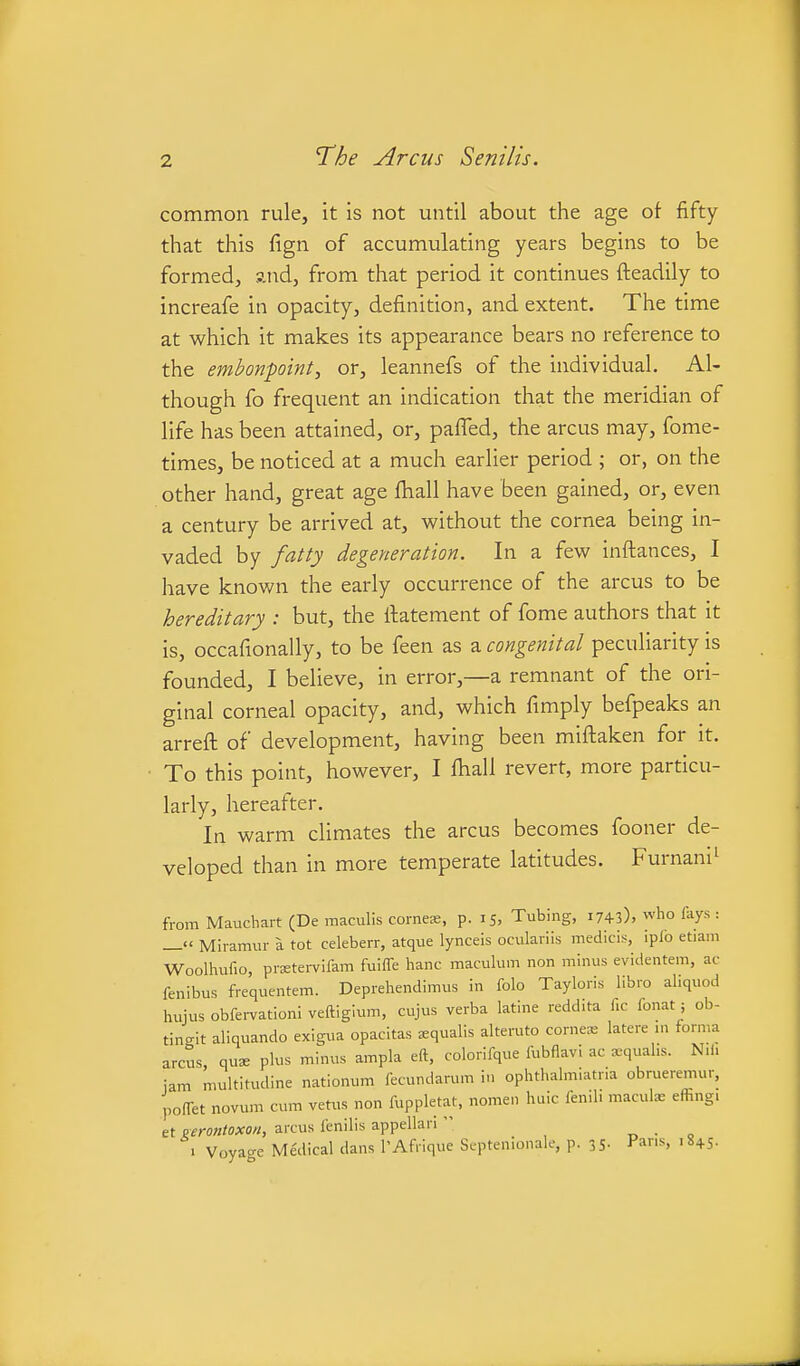 common rule, it is not until about the age of fifty that this fign of accumulating years begins to be formed, and, from that period it continues fleadily to increafe in opacity, definition, and extent. The time at which it makes its appearance bears no reference to the embonpoint, or, leannefs of the individual. Al- though fo frequent an indication that the meridian of life has been attained, or, palTed, the arcus may, fome- times, be noticed at a much earlier period ; or, on the other hand, great age fhall have been gained, or, even a century be arrived at, without the cornea being in- vaded by fatty degeneration. In a few inftances, I have known the early occurrence of the arcus to be hereditary : but, the llatement of fome authors that it is, occafionally, to be feen as a congenital peculiarity is founded, I believe, in error,—a remnant of the ori- ginal corneal opacity, and, which fimply befpeaks an arreft of development, having been miftaken for it. To this point, however, I fhall revert, more particu- larly, hereafter. In warm climates the arcus becomes fooner de- veloped than in more temperate latitudes. Furnani^ from Maucbart (De maculls corneas, p. 15, Tubing, 1743), who fays : Miramur a tot celeberr, atque lynceis oculariis medicis, iplo etiam Woolhufio, prstei-vifam fuiffe banc maculum non minus evidentem, ac fenibus frequentem. Deprehendimus in fob Tayloris libro aliquod hujus obfe.-vationi veftiglum, cujus verba latine reddita fic fonat; ob- tingit aliquando exigua opacitas squalis alteruto comes latere in forma arcus quae plus minus ampla eft, colorifque fubflavi ac xqual.s. Nili jam multitudine nationum fecundarum in ophthalmiatna obrueremur, poffet novum cum vet^as non fuppletat, nomen haic fenih macule effingi et ^erontoxon, arcus fenilis appellari  „ • „ 1 Voyage Medical dans PAfrique Septenionale, p. 35- Pans, 18+5.