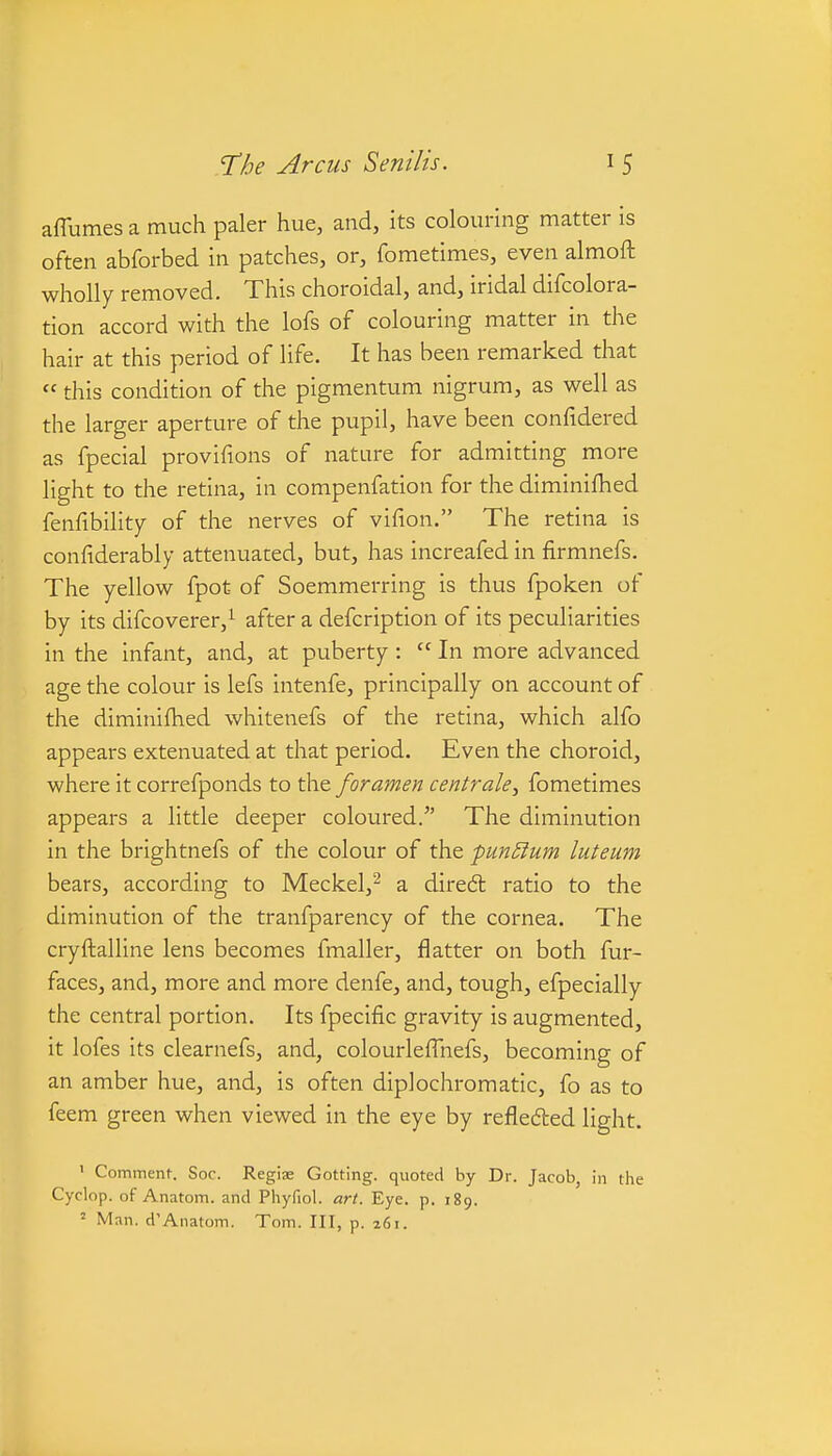 affumes a much paler hue, and, its colouring matter is often abforbed in patches, or, fometimes, even almoft wholly removed. This choroidal, and, iridal difcolora- tion accord with the lofs of colouring matter in the hair at this period of life. It has been remarked that  this condition of the pigmentum nigrum, as well as the larger aperture of the pupil, have been confidered as fpecial provifions of nature for admitting more light to the retina, in compenfation for the diminifhed fenfibility of the nerves of vifion. The retina is confiderably attenuated, but, has increafed in firmnefs. The yellow fpot of Soemmerring is thus fpoken of by its difcoverer,^ after a defcription of its peculiarities in the infant, and, at puberty :  In more advanced age the colour is lefs intenfe, principally on account of the diminifhed whitenefs of the retina, which alfo appears extenuated at that period. Even the choroid, where it correfponds to the foramen centrale, fometimes appears a little deeper coloured. The diminution in the brightnefs of the colour of the pun5ium luteum bears, according to Meckel,^ a diredl ratio to the diminution of the tranfparency of the cornea. The cryftalline lens becomes fmaller, flatter on both fur- faces, and, more and more denfe, and, tough, efpecially the central portion. Its fpecific gravity is augmented, it lofes its clearnefs, and, colourlefTnefs, becoming of an amber hue, and, is often diplochromatic, fo as to feem green when viewed in the eye by refleded light. ' Comment. Soc. Regi» Getting, quoted by Dr. Jacob, in the Cyclop, of Anatom. and Phyfiol. art. Eye. p. 189. ' Man. d'Anatom. Tom. Ill, p. a6i.