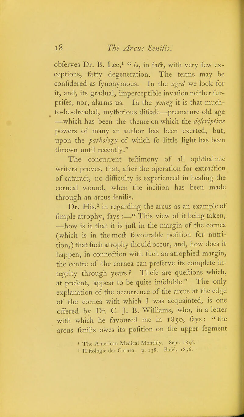 obferves Dr. B. Lee/  is, in faft, with very few ex- ceptions, fatty degeneration. The terms may be confidered as fynonymous. In the aged we look for it, and, its gradual, imperceptible invafion neither fur- prifes, nor, alarms us. In the young it is that much- to-be-dreaded, myfterious difeafe—premature old age —which has been the theme on which the dejcriptive powers of many an author has been exerted, but, upon the pathology of which fo little light has been thrown until recently. The concurrent teftimony of all ophthalmic writers proves, that, after the operation for extradion of cataraft, no difficulty is experienced in healing the corneal wound, when the incifion has been made through an arcus fenilis. Dr. His,^ in regarding the arcus as an example of fimple atrophy, fays :— This view of it being taken, —how is it that it is juft in the margin of the cornea (which is in the moft favourable pofition for nutri- tion,) that fuch atrophy fhould occur, and, hov^ does it happen, in connedion with fuch an atrophied margin, the centre of the cornea can preferve its complete in- tegrity through years ? Thefe are queftions which, at prefent, appear to be quite infoluble. The only explanation of the occurrence of the arcus at the edge of the cornea with which I was acquainted, is one offered by Dr. C. J. B. Williams, who, in a letter with which he favoured me in 1850, fays: the areas fenilis owes its pofition on the upper fegment 1 The American Medical Monthly. Sept. 1856. - Hiftologie der Cornea, p. 138. Balel, 1856.