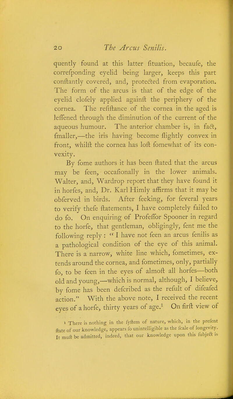 quently found at this latter fituation, becaufe, the correfponding eyehd beuig larger, keeps this part conftantly covered, and, protedled from evaporation. The form of the arcus is that of the edge of the eyelid clofely applied againft the periphery of the cornea. The refiftance of the cornea in the aged is leflened through the diminution of the current of the aqueous humour. The anterior chamber is, in faft, fmaller,—the iris having become flightly convex in front, whilft the cornea has loft fomewhat of its con- vexity. By fome authors it has been ftated that the arcus may be feen, occafionally in the lower animals. Walter, and, Wardrop report that they have found it in horfes, and, Dr. Karl Himly affirms that it may be obferved in birds. After feeking, for feveral years to verify thefe ftatements, I have completely failed to do fo. On enquiring of ProfefTor Spooner in regard to the horfe, that gentleman, obligingly, fent me the following reply :  I have not feen an arcus fenilis as a pathological condition of the eye of this animal. There is a narrow, white line which, fometimes, ex- tends around the cornea, and fometimes, only, partially fo, to be feen in the eyes of almoft all horfes—both old and young,—which is normal, although, I believe, by fome has been defcribed as the refult of difeafed action. With the above note, I received the recent eyes of a horfe, thirty years of age.^ On firft view of > There is nothing in the fyftem of nature, which, in the prefent ftate of our knowledge, appears fo unintelligible as the fcale of longevity. It muft be admitted, indeed, that our knowledge upon this fubjeft is