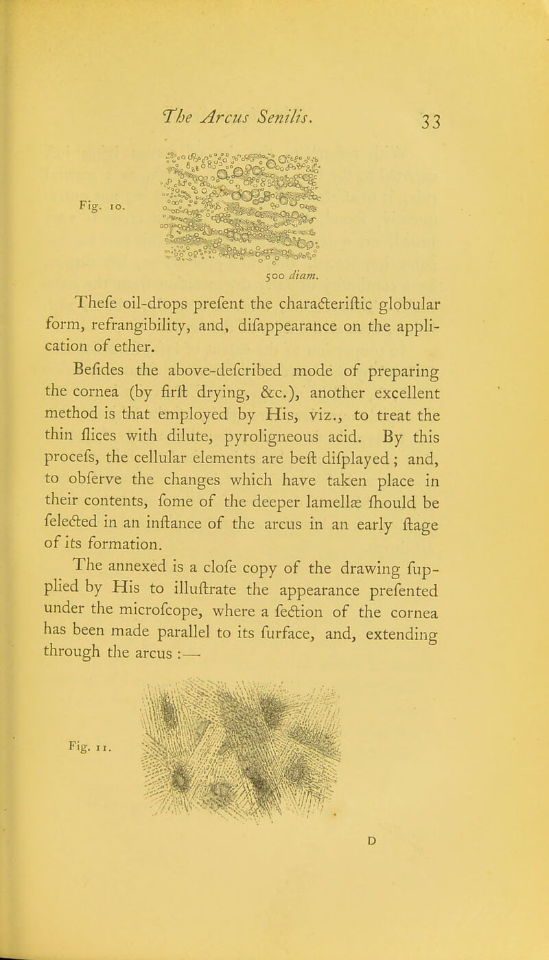 Fig. 10. Thefe oil-drops prefent the chara6teriftic globular form, refrangibility, and, difappearance on the appli- cation of ether. Befides the above-defcribed mode of preparing the cornea (by firft drying, &c.), another excellent method is that employed by His, viz., to treat the thin flices with dilute, pyroligneous acid. By this procefs, the cellular elements are beft difplayed; and, to obferve the changes which have taken place in their contents, fome of the deeper lamella fhould be feleded in an inftance of the arcus in an early ftage of Its formation. The annexed is a clofe copy of the drawing fup- plied by His to illuftrate the appearance prefented under the microfcope, where a fedion of the cornea has been made parallel to its furface, and, extending through the arcus :— Fig. II. D