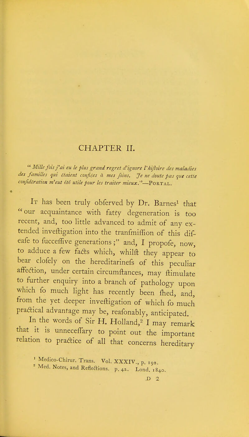 CHAPTER n.  Milkfoisfai eu le plus grand regret d'ignore Vhiftoire des maladies des families qui 4taient confiees d mes Joins. Je ne doute pas que cette confideration m'eut 6te utile pour les traiter mieux:''—Portal. It has been truly obferved by Dr. Barnes^ that our acquaintance with fatty degeneration is too recent, and, too little advanced to admit of any ex- tended inveftigation into the tranfmiflion of this dif- eafe to fucceffive generations; and, I propofe, now, to adduce a few fads which, whilft they appear to bear clofely on the hereditarinefs of this peculiar affeftion, under certain circumftances, may ftimulate to further enquiry into a branch of pathology upon which fo much light has recently been flied, and, from the yet deeper inveftigation of which fo much praftical advantage may be, reafonably, anticipated. In the words of Sir H. Holland,^ I may remark that It is unneceffary to point out the important relation to pradice of all that concerns hereditary ' Medico-Chirur. Trans. Vol. XXXIV., p. 193 ' Med. Notes, and Refleftions. p. 42. Lend. ,840. D 1