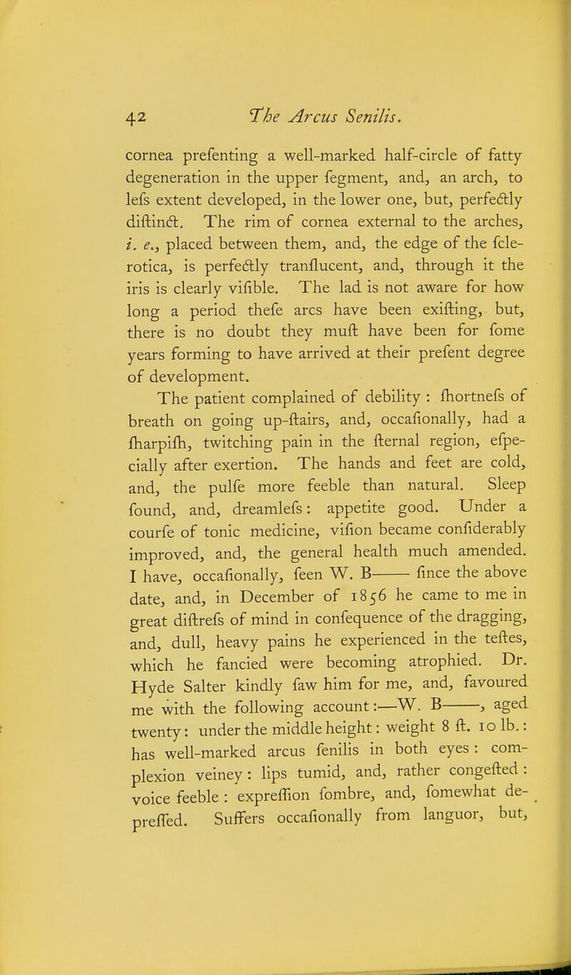 cornea prefenting a well-marked half-circle of fatty- degeneration in the upper fegment, and, an arch, to lefs extent developed, in the lower one, but, perfedtly diftinfl. The rim of cornea external to the arches, i. e.j placed between them, and, the edge of the fcle- rotica, is perfedlly tranflucent, and, through it the iris is clearly vifible. The lad is not aware for how long a period thefe arcs have been exifting, but, there is no doubt they muft have been for fome years forming to have arrived at their prefent degree of development. The patient complained of debility : fhortnefs of breath on going up-ftairs, and, occafionally, had a ftiarpifh, twitching pain in the fternal region, efpe- cially after exertion. The hands and feet are cold, and, the pulfe more feeble than natural. Sleep found, and, dreamlefs: appetite good. Under a courfe of tonic medicine, vifion became confiderably improved, and, the general health much amended. I have, occafionally, feen W. B fince the above date, and, in December of 1856 he came to me in great diftrefs of mind in confequence of the dragging, and, dull, heavy pains he experienced in the teftes, which he fancied were becoming atrophied. Dr. Hyde Salter kindly faw him for me, and, favoured me with the following account:—W. B , aged twenty: under the middle height: weight 8 ft. 10 lb.: has well-marked arcus fenilis in both eyes: com- plexion veiney: lips tumid, and, rather congefted : voice feeble : expreflion fombre, and, fomewhat de- prefled. Suffers occafionally from languor, but.