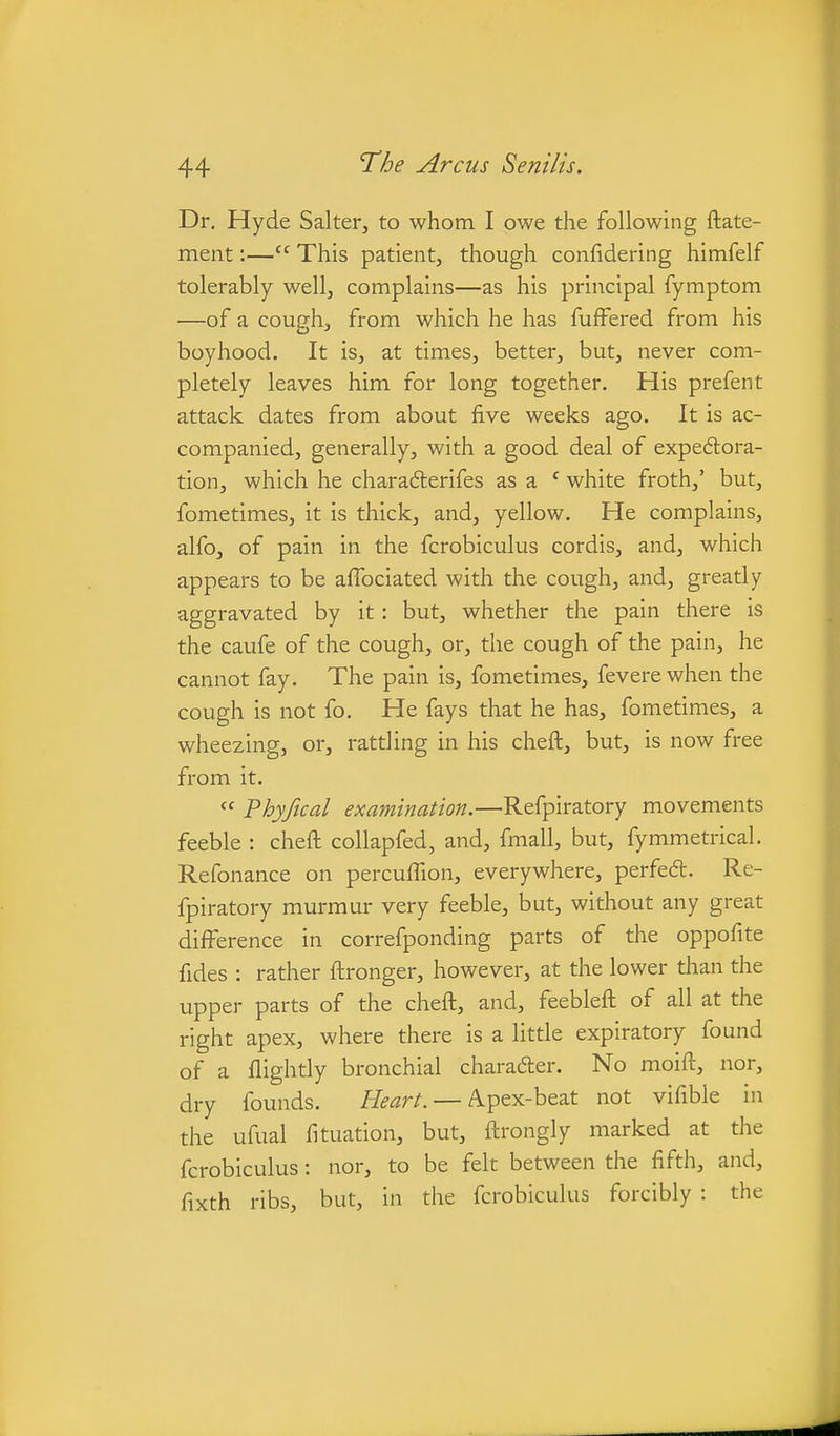 Dr. Hyde Salter, to whom I owe the following ftate- ment:— This patient, though confidering himfelf tolerably well, complains—as his principal fymptom —of a cough, from which he has fuffered from his boyhood. It is, at times, better, but, never com- pletely leaves him for long together. His prefent attack dates from about five weeks ago. It is ac- companied, generally, with a good deal of expeftora- tion, which he charadlerifes as a ' white froth,' but, fometimes, it is thick, and, yellow. He complains, alfo, of pain in the fcrobiculus cordis, and, which appears to be affociated with the cough, and, greatly aggravated by it: but, whether the pain there is the caufe of the cough, or, the cough of the pain, he cannot fay. The pain is, fometimes, fevere when the cough is not fo. He fays that he has, fometimes, a wheezing, or, rattling in his cheft, but, is now free from it.  Fhyfical examination.—Refpiratory movements feeble : cheft collapfed, and, fmall, but, fymmetrical. Refonance on percuiTion, everywhere, perfe6t. Re- fpiratory murmur very feeble, but, without any great diflFerence in correfponding parts of the oppofite fides : rather ftronger, however, at the lower than the upper parts of the cheft, and, feebleft of all at the right apex, where there is a little expiratory found of a flightly bronchial charadter. No moift, nor, dry founds. //^^r/. — A.pex-beat not vifible in the ufual fituation, but, ftrongly marked at the fcrobiculus: nor, to be felt between the fifth, and, fixth ribs, but, in the fcrobiculus forcibly : the