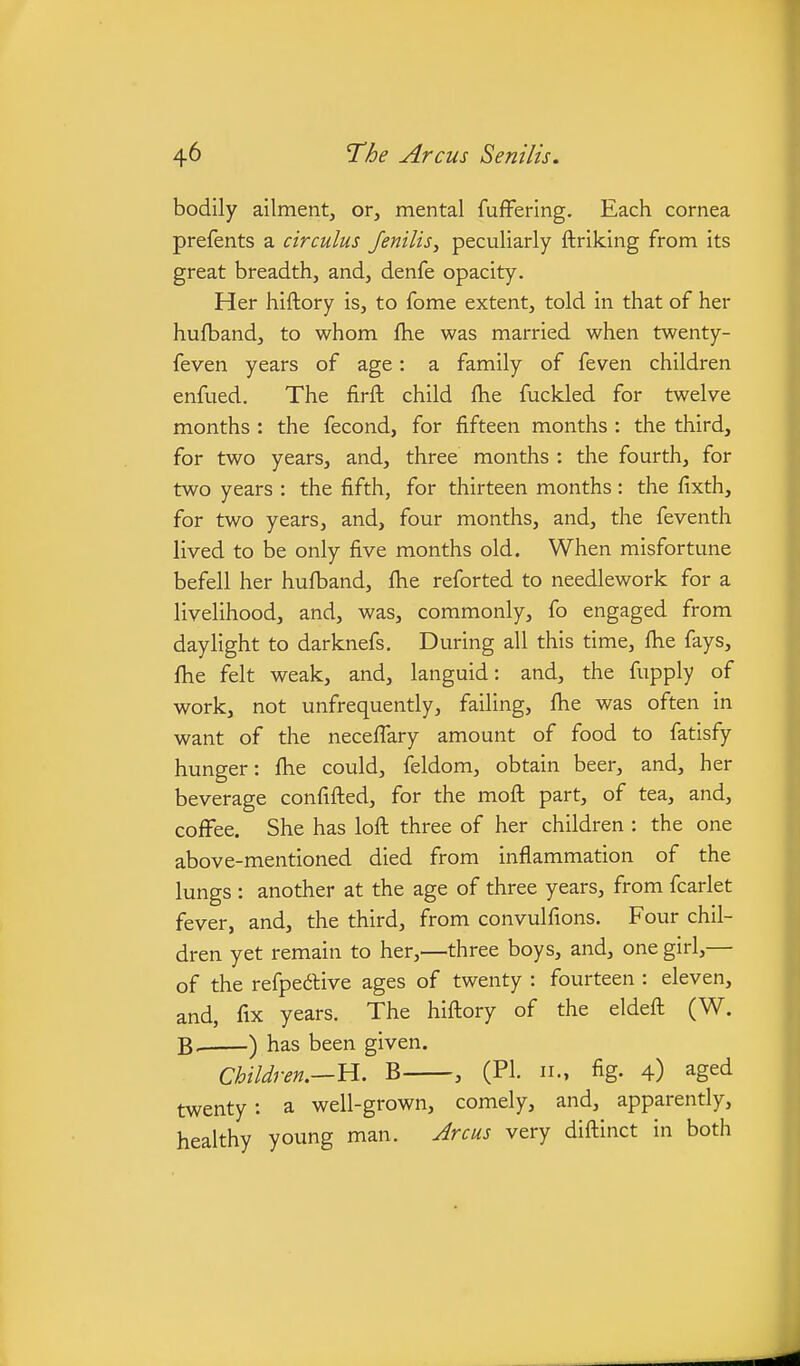 bodily ailment, or, mental fuffering. Each cornea prefents a circulus Jenilis, peculiarly ftriking from its great breadth, and, denfe opacity. Her hiftory is, to fome extent, told in that of her hufband, to whom fhe was married when twenty- feven years of age: a family of feven children enfued. The firft child fhe fuckled for twelve months : the fecond, for fifteen months : the third, for two years, and, three months : the fourth, for two years : the fifth, for thirteen months: the fixth, for two years, and, four months, and, the feventh lived to be only five months old. When misfortune befell her hufband, fhe reforted to needlework for a livelihood, and, was, commonly, fo engaged from daylight to darknefs. During all this time, fhe fays, fhe felt weak, and, languid: and, the fupply of work, not unfrequently, failing, fhe was often in want of the neceffary amount of food to fatisfy hunger: fhe could, feldom, obtain beer, and, her beverage confifled, for the mofl part, of tea, and, coflFee. She has loft three of her children : the one above-mentioned died from inflammation of the lungs : another at the age of three years, from fcarlet fever, and, the third, from convulfions. Four chil- dren yet remain to her,—three boys, and, one girl,— of the refpedive ages of twenty : fourteen : eleven, and, fix years. The hiftory of the eldeft (W. B. ) has been given. Children.—U. B , (PI. n., fig. 4) aged twenty: a well-grown, comely, and, apparently, healthy young man. Jrcus very diftinct in both