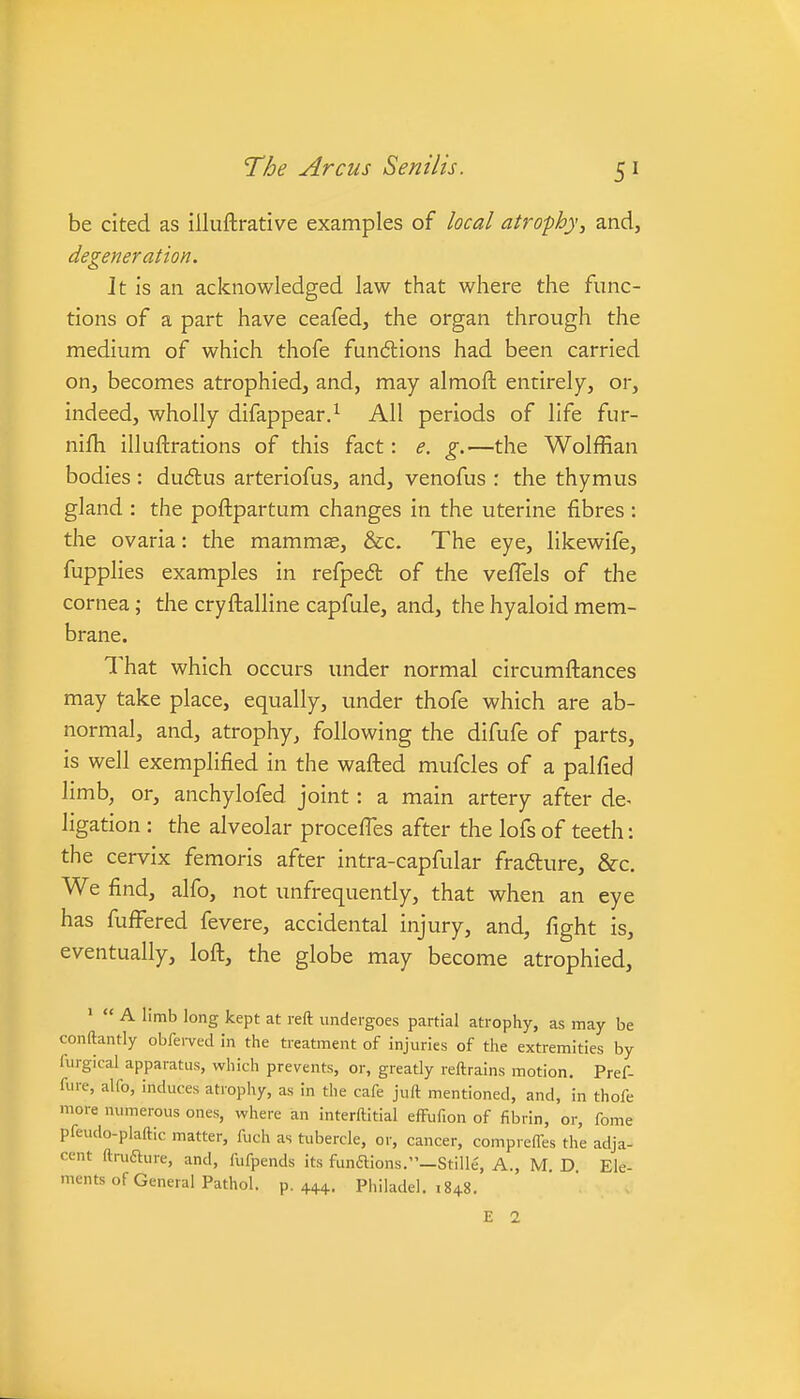 be cited as illuftrative examples of local atrophy, and, degeneration. Jt is an acknowledged law that where the func- tions of a part have ceafed, the organ through the medium of which thofe fundlions had been carried on, becomes atrophied, and, may almoft entirely, or, indeed, wholly difappear.^ All periods of life fur- nifh illuftrations of this fact: e. g.—the Wolffian bodies: dudlus arteriofus, and, venofus : the thymus gland : the poftpartum changes in the uterine fibres : the ovaria: the mammas, &c. The eye, likewife, fupplies examples in refpeft of the veflels of the cornea; the cryftalline capfule, and, the hyaloid mem- brane. That which occurs under normal circumftances may take place, equally, under thofe which are ab- normal, and, atrophy, following the difufe of parts, is well exemplified in the wafted mufcles of a palfied limb, or, anchylofed joint: a main artery after de- ligation : the alveolar proceffes after the lofs of teeth: the cervix femoris after intra-capfular fradlure, &c. We find, alfo, not unfrequently, that when an eye has fufl^ered fevere, accidental injury, and, fight is, eventually, loft, the globe may become atrophied, '  A limb long kept at reft undergoes partial atrophy, as may be conftantly obfei-ved in the treatment of injuries of the extremities by furgical apparatus, which prevents, or, greatly reftrains motion. Pref- fure, alfo, induces atrophy, as in the cafe juft mentioned, and, in thofe more numerous ones, where an interftitial efFufion of fibrin, or, feme pfeudo-plaftic matter, fuch as tubercle, or, cancer, compreffes the adja- cent ftrufture, and, fufpends its funflions.—Stille, A., M D Ele- ments of General Pathol, p. 44+. Philadel. 1848.