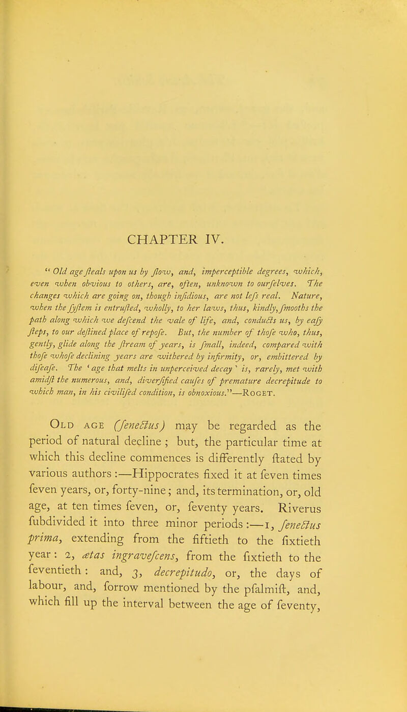  Old age Jleah upon us by flonjj, and, imperceptible degrees, lu/tic/i, even nuhen obvious to others^ are, often, unknown to ourfelves. The changes vjhich are going on, though injidious, are not lefs real. Nature, luhen the fyftejn is entrufled, wholly, to her laws, thus, kindly, fmooths the path along which ive defcend the vale of life, and, conduits us, by eafy Jieps, to our dejlined place of repofe. But, the number of thofe nvho, thus, gently, glide along the Jlrea7?i of years, is fmall, indeed, cotnpared with thofe whofe declining years are ^withered by infirmity, or, ernbittered by difeafe. The ' age that melts in unperceived decay ' is, rarely, met with amidjl the numerous, and, diverfified caiifes of premature decrepitude to which man, in his civilifed condition, is obnoxious.''''—Roget. Old age (Jene5lus) may be regarded as the period of natural decline ; but, the particular time at which this decline commences is differently ftated by various authors :—Hippocrates fixed it at feven times feven years, or, forty-nine; and, its termination, or, old age, at ten times feven, or, feventy years. Riverus fubdivided it into three minor periods:—\, JeneEius prima, extending from the fiftieth to the fixtieth year: 2, atas ingrave/cens, from the fixtieth to the feventieth: and, 3, decrepitudo, or, the days of labour, and, forrow mentioned by the pfalmift, and, which fill up the interval between the age of feventy.