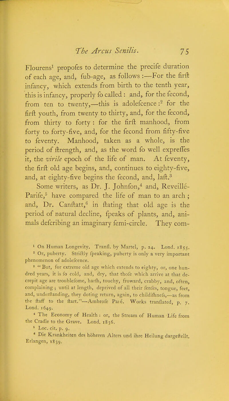 Flourens^ propofes to determine the precife duration of each age, and, fub-age, as follows :—For the firft infanc}^, which extends from birth to the tenth year, this is infancy, properly fo called : and, for the fecond, from ten to twenty,—this is adolefcence -p- for the firft youth, from twenty to thirty, and, for the fecond, from thirty to forty : for the firft manhood, from forty to forty-five, and, for the fecond from fifty-five to feventy. Manhood, taken as a whole, is the period of ftrength, and, as the word fo well exprefles it, the virile epoch of the life of man. At feventy, the firft old age begins, and, continues to eighty-five, and, at eighty-five begins the fecond, and, laft.^ Some writers, as Dr. J. Johnfon,^ and, Reveille- Parife,^ have compared the life of man to an arch ; and. Dr. Canftatt,*^ in ftating that old age is the period of natural decline, fpeaks of plants, and, ani- mals defcribing an imaginary femi-circle. They com- * On Human Longevity. Tranfl. by Martel, p. 24. Lond. 1855. Or, puberty. Striftly fpeaking, puberty is only a very important phenomenon of adolefcence. ' But, for extreme old age which extends to eighty, or, one hun- dred years, it is fo cold, and, dry, that thofe which arrive at that de- crepit age are troublefome, harfh, touchy, froward, crabby, and, often, complaining ; until at length, deprived of all their fenfes, tongue, feet, and, undcrflanding, they doting return, again, to childifhnefs,—as from the ftafF to the ftart.—Ambrofe Paie. Works tranflated, p. 7. Lond. 1649.  The Economy of Health : or, the Stream of Human Life from the Cradle to the Grave. Lond. 1836. ' Loc. cit, p. 9. • Die Krankheiten des hbheren Alters und ihre Heilung dargeftellt. Erlangcn, 1839.