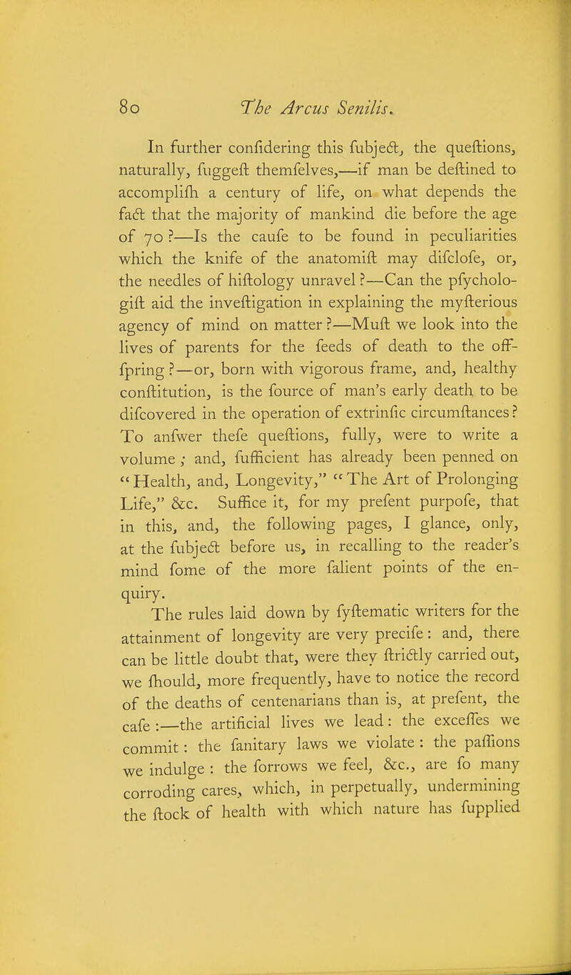 In further confidering this fubjedlj the queftionsj naturally, fuggeft themfelves,—if man be deftined to accomplifh a century of life, on what depends the fa6t that the majority of mankind die before the age of 70 ?—Is the caufe to be found in peculiarities which the knife of the anatomift may difclofe, or, the needles of hiftology unravel ?—Can the pfycholo- gift aid the inveftigation in explaining the myfterious agency of mind on matter ?—Muft we look into the lives of parents for the feeds of death to the ofF- fpring ?—or, born with vigorous frame, and, healthy conftitution, is the fource of man's early death to be difcovered in the operation of extrinfic circumftances ? To anfwer thefe queftions, fully, were to write a volume; and, fufficient has already been penned on  Health, and. Longevity,  The Art of Prolonging Life, &c. Suffice it, for my prefent purpofe, that in this, and, the following pages, I glance, only, at the fubje6t before us, in recalling to the reader's mind fome of the more falient points of the en- qiiiry. The rules laid down by fyftematic writers for the attainment of longevity are very precife : and, there can be little doubt that, were they ftridly carried out, we fhould, more frequently, have to notice the record of the deaths of centenarians than is, at prefent, the cafe : the artificial lives we lead: the excefles we commit: the fanitary laws we violate : the paffions we indulge : the forrows we feel, &c., are fo many corroding cares, which, in perpetually, undermining the ftock of health with which nature has fupplied