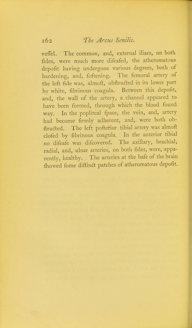 veflel. The common, and, external iliacs, on both fides, were much more difeafed, the atheromatous depofit having undergone various degrees, both of hardening, and, foftening. The femoral artery of the left fide was, almoft, obftruded in its lower part by white, fibrinous coagula. Between this depofit, and, the wall of the artery, a channel appeared to have been formed, through which the blood found way. In the popliteal fpace, the vein, and, artery had become firmly adherent, and, were both ob- flrudled. The left poftefior tibial artery was almoft clofed by fibrinous coagula. In the anterior tibial no difeafe was difcovered. The axillary, brachial, radial, and, ulnar arteries, on both fides, were, appa- rently, healthy. The arteries at the bafe of the brain fhowed fome diftindt patches of atheromatous depofit.