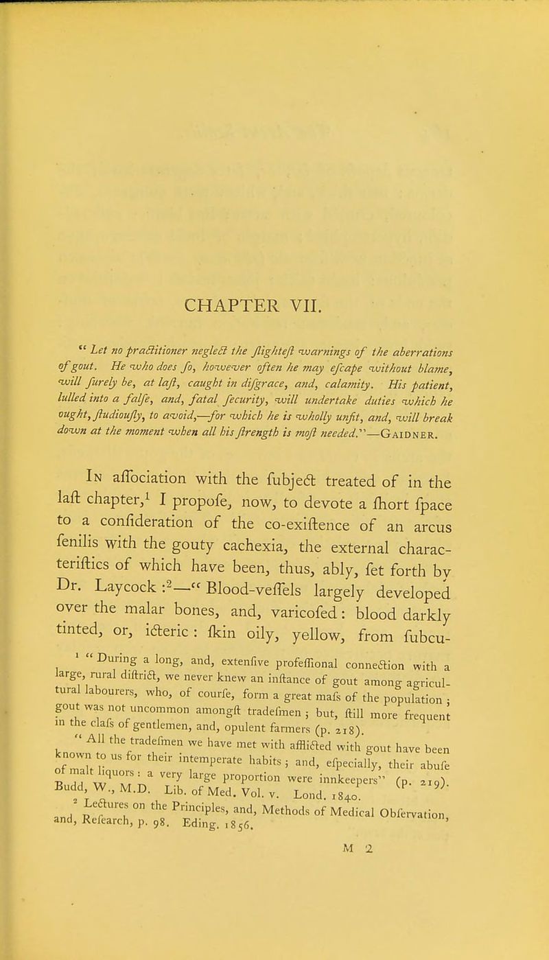 *' Let no prailitioner negleSl the Jlightejl 'warnings of the aberrations of gout. He ivho does fo, ho^ivever often he may efcape ^without bla?ne, ivill furely be, at laji, caught in difgrace, and, calamity. His patient, lulled into a falfe, and, fatal fecurity, nvill undertake duties uuhich he ought, Jludioujly, to avoid,—for 'which he is 'wholly unfit, and, 'will break do'wn at the moment 'when all hisftrength is mojl needed:'—Gaidner. In affociation with the fubjed treated of in the laft chapter/ I propofe, now, to devote a fhort fpace to a confideration of the co-exiftence of an arcus fenilis with the gouty cachexia, the external charac- teriftics of which have been, thus, ably, fet forth by Dr. Laycock :2_ Blood-veffels largely developed over the malar bones, and, varicofed: blood darkly tinted, or, idleric: fkin oily, yellow, from fubcu- '  During a long, and, extenfive profeffional conneaion with a large, rural d.ftridl, we never knew an inftance of gout among agricul- tural labourers, who, of courfe, form a great mafs of the population • gout was not uncommon amongft tradelmen ; but, ftiU more frequeni in the clafs of gentlemen, and, opulent farmers (p. a, 8)  fhe tradefmen we have met with afflifted with gout have been ?T W T;.' ^'^^ l'''?^'''^ innkeepers (p. .x.) Budd W.,M.D. Lib. of Med. Vol. V. Lond. ,840 and' ° ^P^'^' of Medical Obfervation, and, Refearch, p. 98. Eding. ,856. ' M 2
