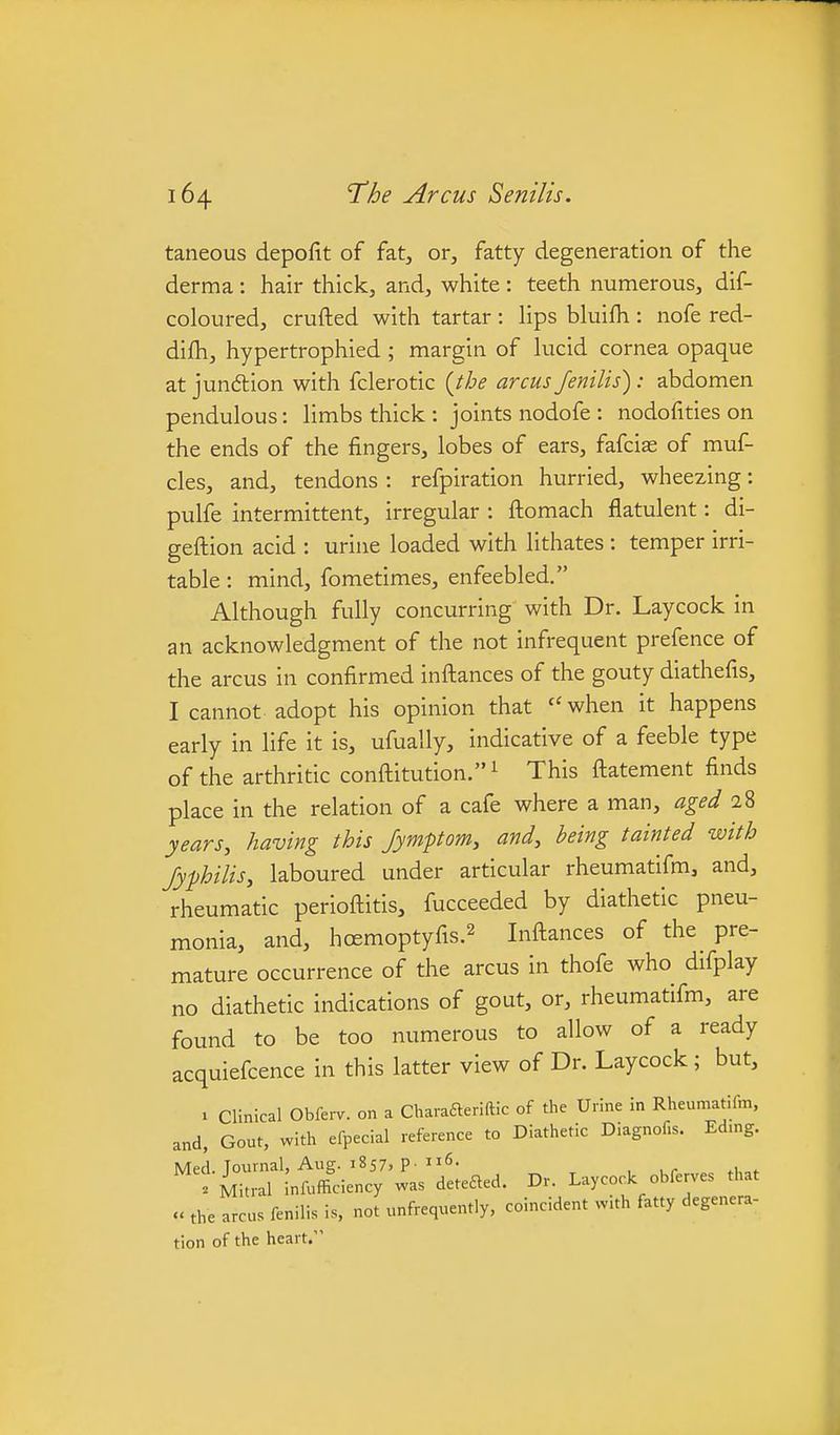 taneous depofit of fat, or, fatty degeneration of the derma: hair thick, and, white: teeth numerous, dif- coloured, crufted with tartar: hps bluifh : nofe red- difh, hypertrophied; margin of lucid cornea opaque at jun6lion with fclerotic {the arcus fenilis): abdomen pendulous: limbs thick : joints nodofe : nodofities on the ends of the fingers, lobes of ears, fafciae of muf- cles, and, tendons: refpiration hurried, wheezing: pulfe intermittent, irregular : ftomach flatulent: di- geflion acid : urine loaded with lithates : temper irri- table : mind, fometimes, enfeebled. Although fully concurring with Dr. Laycock in an acknowledgment of the not infrequent prefence of the arcus in confirmed inftances of the gouty diathefis, I cannot adopt his opinion that ''when it happens early in life it is, ufually, indicative of a feeble type of the arthritic conftitution. ^ This ftatement finds place in the relation of a cafe where a man, aged 28 years, having this Jymptom, and, being tainted with Jyfhilis, laboured under articular rheumatifm, and, rheumatic perioftitis, fucceeded by diathetic pneu- monia, and, hoemoptyfis.2 Inftances of the pre- mature occurrence of the arcus in thofe who difplay no diathetic indications of gout, or, rheumatifm, are found to be too numerous to allow of a ready acquiefcence in this latter view of Dr. Laycock; but, 1 Clinical Obfei-v. on a Charafteriftic of the Urine in Rheumatifm, and, Gout, with efpecial reference to Diathetic Diagnofis. Edmg. Med. Journal, Aug. 1857, p. ii6- 'iitral infufficiency was deteaed. Dr. Laycock obferves that » the arcus fenilis is, not unfrequently, coincident w.th fatty degenera- tion of the heart.