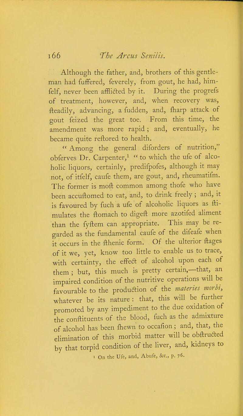 Although the father, and, brothers of this gentle- man had fuffered, feverely, from gout, he had, him- felf, never been afflifted by it. During the progrefs of treatment, however, and, when recovery was, fteadily, advancing, a fudden, and, iliarp attack of gout feized the great toe. From this time, the amendment was more rapid; and, eventually, he became quite reftored to health.  Among the general diforders of nutrition, obferves Dr. Carpenter,^  to which the ufe of alco- holic liquors, certainly, predifpofes, although it may not, of itfelf, caufe them, are gout, and, rheumatifm. The former is moft common among thofe who have been accuftomed to eat, and, to drink freely; and, it is favoured by fuch a ufe of alcoholic liquors as fti- mulates the ftomach to digeft more azotifed aliment than the fyftem can appropriate. This may be re- garded as the fundamental caufe of the difeafe when it occurs in the fthenic form. Of the ulterior ftages of it we, yet, know too little to enable us to trace, with certainty, the effeft of alcohol upon each of them ; but, this much is pretty certain,—that, an impaired condition of the nutritive operations will be favourable to the producStion of the materies morbi, whatever be its nature : that, this will be further promoted by any impediment to the due oxidation of the conftituents of the blood, fuch as the admixture of alcohol has been fhewn to occafion ; and, that, the elimination of this morbid matter will be obftruded by that torpid condition of the liver, and, kidneys to 1 On the Ufe, and, Abufe, &c., p. 76-