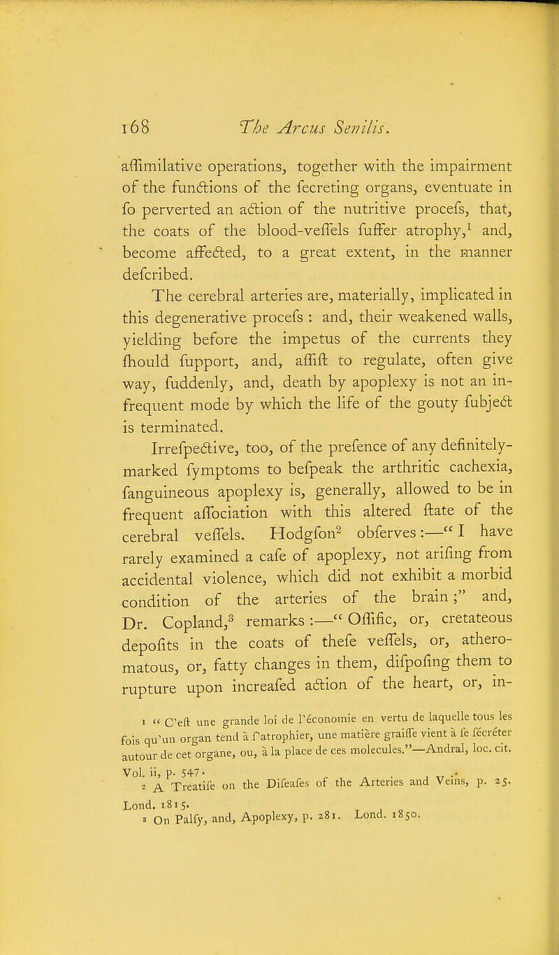 affimilative operations, together with the impairment of the fundlions of the fecreting organs, eventuate in fo perverted an adlion of the nutritive procefs, that, the coats of the blood-veffels fuffer atrophy, ^ and, become afFe6ted, to a great extent, in the manner defcribed. The cerebral arteries are, materially, implicated in this degenerative procefs : and, their weakened walls, yielding before the impetus of the currents they fhould fupport, and, affift to regulate, often give way, fuddenly, and, death by apoplexy is not an in- frequent mode by which the life of the gouty fubjed is terminated. Irrefpedive, too, of the prefence of any definitely- marked fymptoms to befpeak the arthritic cachexia, fanguineous apoplexy is, generally, allowed to be in frequent affociation with this altered ftate of the cerebral veffels. Hodgfon^ obferves :— I have rarely examined a cafe of apoplexy, not arifing from accidental violence, which did not exhibit a morbid condition of the arteries of the brain; and, Dr. Copland,^ remarks:— Offific, or, cretateous depofits in the coats of thefe veffels, or, athero- matous, or, fatty changes in them, difpofing them to rupture upon increafed adion of the heart, or, in- >  Cell une grande loi de Peconomle en vertu de laquelle tous les fois qu'un organ tend a fatrophier, une matiere graiffe vient a fe fecreter autour de cet organe, ou, a la place de ces molecules.—Andral, loc. cit. Vol. ii, p. 54-7• ^ . . . •• 2 A Treatife on the Difeafes of the Arteries and Veins, p. 25. Lond. 1815. » On Palfy, and, Apoplexy, p. a8i. Lond. 1850.