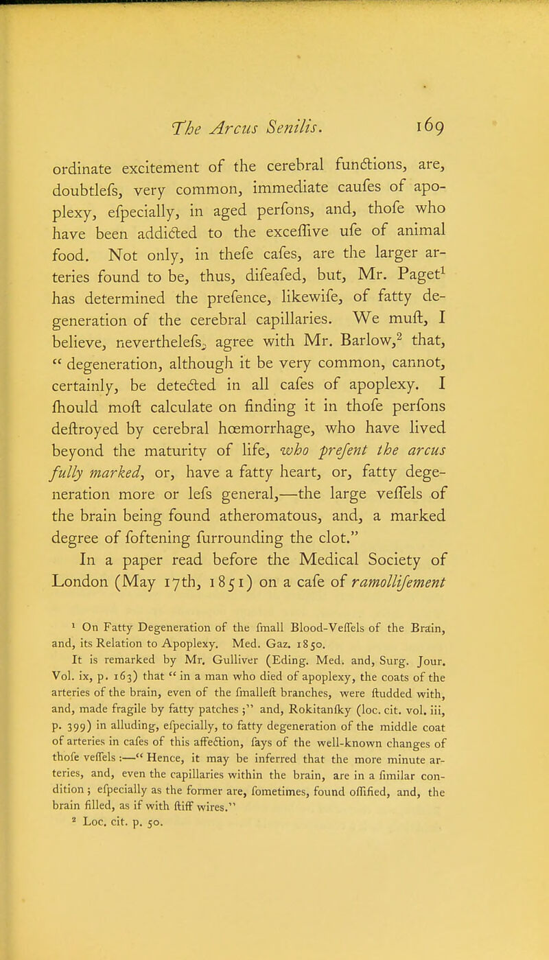 ordinate excitement of the cerebral fundions, are, doubtlefs, very common, immediate caufes of apo- plexy, efpecially, in aged perfons, and, thofe who have been addided to the exceffive ufe of animal food. Not only, in thefe cafes, are the larger ar- teries found to be, thus, difeafed, but, Mr. Paget^ has determined the prefence, likewife, of fatty de- generation of the cerebral capillaries. We muft, I believe, neverthelefs. agree with Mr. Barlow,^ that,  degeneration, although it be very common, cannot, certainly, be detedled in all cafes of apoplexy. I fhould mofb calculate on finding it in thofe perfons deftroyed by cerebral haemorrhage, who have lived beyond the maturity of life, who frejent the arcus fully marked^ or, have a fatty heart, or, fatty dege- neration more or lefs general,—the large veffels of the brain being found atheromatous, and, a marked degree of foftening furrounding the clot. In a paper read before the Medical Society of London (May 17th, 1851) on a cafe of ramollijement 1 On Fatty Degeneration of the fmall Blood-Veffels of the Brain, and, its Relation to Apoplexy. Med. Gaz. 1850. It is remarked by Mr. Gulliver (Eding. Med. and, Surg. Jour. Vol. ix, p. 163) that  in a man who died of apoplexy, the coats of the arteries of the brain, even of the fmalleft branches, were ftudded with, and, made fragile by fatty patches and, Rokitanlky (loc. cit. vol. iii, p. 399) in alluding, efpecially, to fatty degeneration of the middle coat of arteries in cafes of this affeftion, fays of the well-known changes of thofe veffels :— Hence, it may be inferred that the more minute ar- teries, and, even the capillaries within the brain, are in a fimilar con- dition ; efpecially as the former are, fometimes, found oflified, and, the brain filled, as if with ftiff wires. ^ Loc. cit. p. 50.