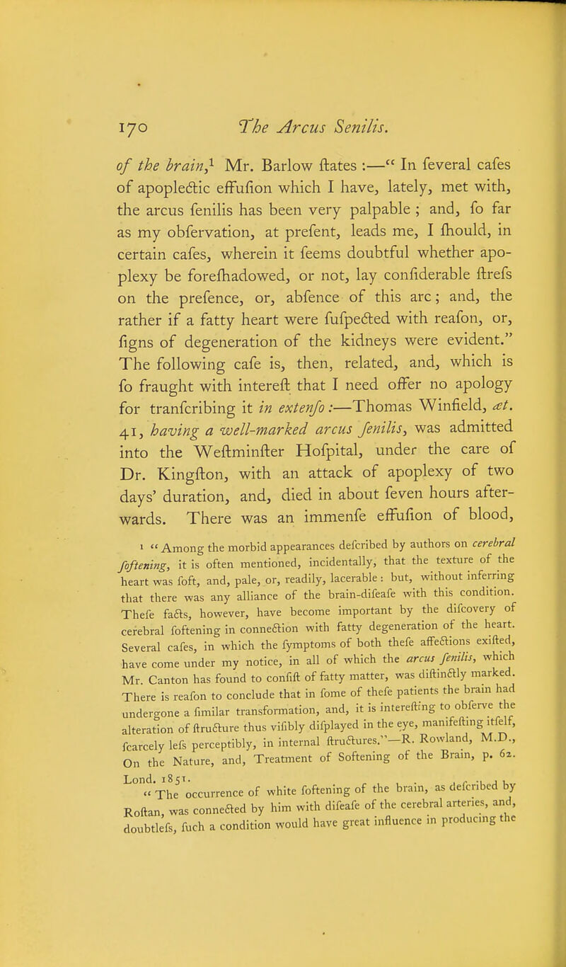 of the brain} Mr. Barlow ftates :— In feveral cafes of apopledlic effufion which I have, lately, met with, the arcus fenilis has been very palpable ; and, fo far as my obfervation, at prefent, leads me, I Ihould, in certain cafes, wherein it feems doubtful whether apo- plexy be foreftiadowed, or not, lay confiderable ftrefs on the prefence, or, abfence of this arc; and, the rather if a fatty heart were fufpefted with reafon, or, figns of degeneration of the kidneys were evident. The following cafe is, then, related, and, which is fo fraught with intereft that I need offer no apology for tranfcribing it in extenfo:—Thomas Winfield, at. 41, having a well-marked arcus fenilis, was admitted into the Weftminfter Hofpital, under the care of Dr. Kingfton, with an attack of apoplexy of two days' duration, and, died in about feven hours after- wards. There was an immenfe effufion of blood, 1  Among the morbid appearances defcrlbed by authors on cerebral foftening, it is often mentioned, incidentally, that the texture of the heart was foft, and, pale, or, readily, lacerable : but, without inferring that there was any alliance of the brain-difeafe with this condition. Thefe fads, however, have become important by the difcovery of cerebral foftening in conneaion with fatty degeneration of the heart. Several cafes, in which the fymptoms of both thefe alfeaions exifted, have come under my notice, in all of which the arcus femlis, which Mr Canton has found to confift of fatty matter, was diftmaiy marked. There is reafon to conclude that in fome of thefe patients the bram had undero-one a fimilar transformation, and, it is intereftfng to obferve the alteration of ftruaure thus vif.bly difplayed in the eye, man.feftmg itfelf, fcarcely lefs perceptibly, in internal ftruaures.-R. Rowland, M.D., On the Nature, and, Treatment of Softening of the Bram, p. 6a. The'occurrence of white foftening of the brain, as defcribed by Roftan, was conneaed by him with difeafe of the cerebral arteries, and. doubtlefs, fuch a condition would have great influence m producmg the