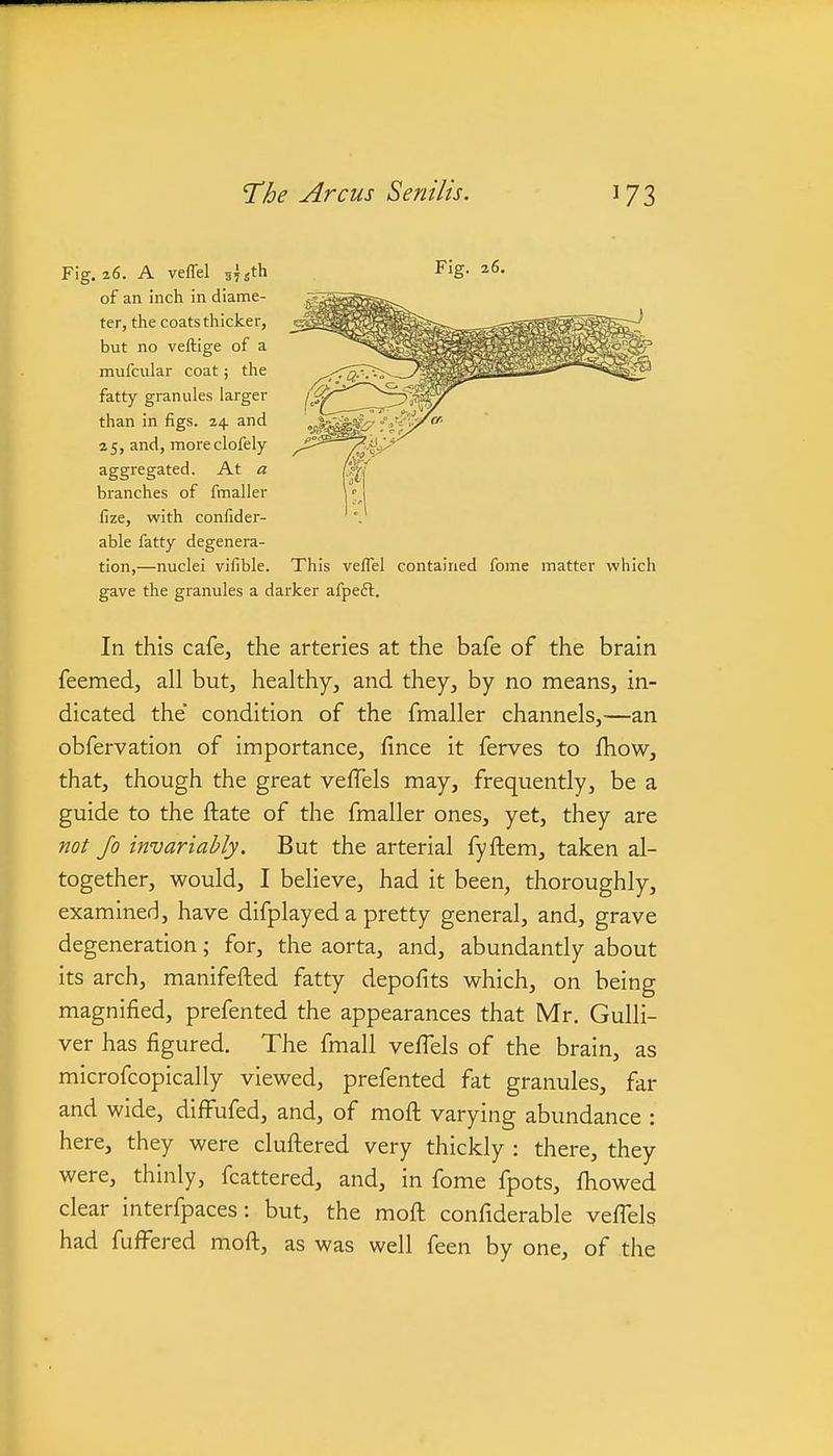 Fig.a6. A veffel ^^jth Fig. 26. of an inch in diame- ter, the coats thicker, but no veftige of a mufcular coat; the fatty granules larger than in figs. 24 and 25, and, moreclofely aggregated. At a branches of fmaller lize, with confider- able fatty degenera- tion,—nuclei vilible. This veffel contained fome matter which gave the granules a darker afpe£l. In this cafe, the arteries at the bafe of the brain feemed, all but, healthy, and they, by no means, in- dicated the condition of the fmaller channels,—an obfervation of importance, fince it ferves to fhow, that, though the great vefTels may, frequently, be a guide to the ftate of the fmaller ones, yet, they are not Jo invariably. But the arterial fyftem, taken al- together, would, I believe, had it been, thoroughly, examined, have difplayed a pretty general, and, grave degeneration; for, the aorta, and, abundantly about its arch, manifefted fatty depofits which, on being magnified, prefented the appearances that Mr. Gulli- ver has figured. The fmall vefTels of the brain, as microfcopically viewed, prefented fat granules, far and wide, diffufed, and, of moft varying abundance : here, they were clufl:ered very thickly : there, they were, thinly, fcattered, and, in fome fpots, fhowed clear interfpaces: but, the moft confiderable veffels had fuflFered moft, as was well feen by one, of the