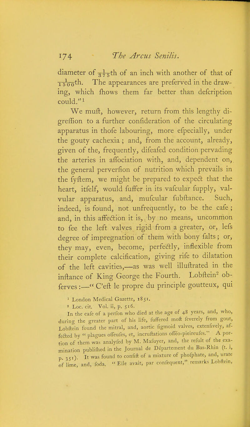diameter of gyg-th of an inch with another of that of j-s^o oth. The appearances are preferved in the draw- ing, which fliows them far better than defcription could. 1 We muftj however, return from this lengthy di- greffion to a further confideration of the circulating apparatus in thofe labouring, more efpecially, under the gouty cachexia; and, from the account, already, given of the, frequently, difeafed condition pervading the arteries in aflbciation with, and, dependent on, the general perverfion of nutrition which prevails in the fyftem, we might be prepared to exped that the heart, itfelf, would fuffer in its vafcular fupply, val- vular apparatus, and, mufcular fubftance. Such, indeed, is found, not unfrequently, to be the cafe ; and, in this ajfFe6tion it is, by no means, uncommon to fee the left valves rigid from a greater, or, lefs degree of impregnation of them with bony falts ; or, they may, even, become, perfe6lly, inflexible from their complete calcification, giving rife to dilatation of the left cavities,—as was well illuftrated in the infl:ance of King George the Fourth. Lobftein^ ob- ferves :— C'eft le propre du principle goutteux, qui ' London Medical Gazette, 1851. Loc. cit. Vol. ii, p. 516. In the cafe of a perfon who died at the age of 48 years, and, who, during the greater part of his life, fuffered moft feverely from gout, Lobftein found the mitral, and, aortic figmoid valves, extenfively, af- fefted by  plagues offeufes, et, incruftations offeo-pieireufes. A por- tion of them was analyfed by M. Mafuyer, and, the refult of the exa- mination publillied in the Journal de De'partement du Bas-Rhin (t. i, p 351). It was found to confift of a mixture of phofphate, and, urate of lime, and, foda.  Elle avait, par confequent, remarks Lobftein,