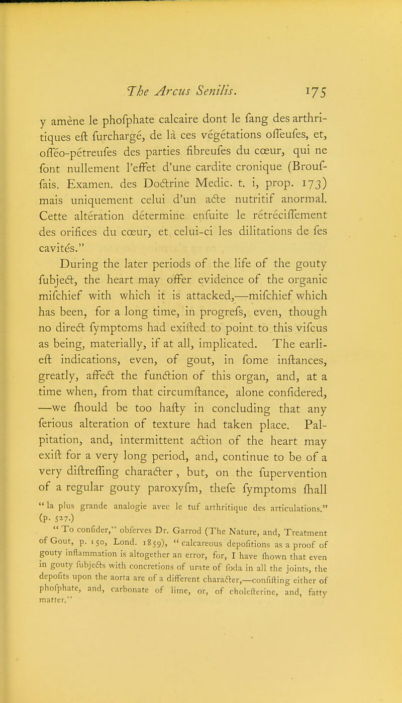 y amene le phofphate calcaire dont le fang des arthri- tiques eft furcharge, de la ces vegetations offeufes, et, offeo-petreufes des parties fibreufes du coeur, qui ne font nullement I'effet d'une cardite cronique (Brouf- fais. Examen. des Doftrine Medic, t. i, prop. 173) mais uniquement celui d'un a6le nutritif anormal. Cette alteration determine enfuite le retreciffement des orifices du coeur, et celui-ci les dilitations de fes cavites. During the later periods of the life of the gouty fubjedtj the heart may offer evidence of the organic mifchief with which it is attacked,—mifchief which has been, for a long time, in progrefs, even, though no dire6l fymptoms had exirted to point to this vifcus as being, materially, if at all, implicated. The earli- eft indications, even, of gout, in fome inftances, greatly, affed the fundlion of this organ, and, at a time when, from that circumftance, alone confidered, —we fhould be too hafty in concluding that any ferious alteration of texture had taken place. Pal- pitation, and, intermittent aftion of the heart may exift for a very long period, and, continue to be of a very diftreffing charafter , but, on the fupervention of a regular gouty paroxyfm, thefe fymptoms ftiall  la plus grande analogic avec le tuf arthritique des articulations. (P- 5^7.)  To confider, obfei-ves Dr. Garrod (The Nature, and, Treatment of Gout, p. 150, Lond. 1859), calcareous depofitions as a proof of gouty inflammation is altogether an error, for, I have fliown that even in gouty fubjeas with concretions of urate of foda in all the joints, the depofits upon the aorta are of a different charafter,—confiding either of phofphate, and, carbonate of lime, or, of cholefterine, and, fatty matter.