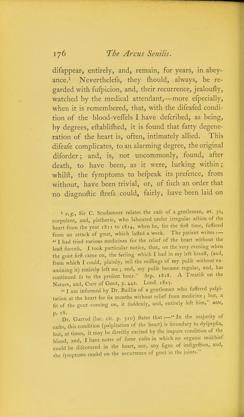 difappear, entirely, and, remain, for years, in abey- ance.^ Neverthelefs, they fhould, always, be re- garded with fufpicion, and, their recurrence, jealoufly, watched by the medical attendant,—more efpecially, when it is remembered, that, with the difeafed condi- tion of the blood-veflels I have defcribed, as being, by degrees, eftablifhed, it is found that fatty degene- ration of the heart is, often, intimately allied. This difeafe complicates, to an alarming degree, the original diforder; and, is, not uncommonly, found, after death, to have been, as it were, lurking within; whilft, the fymptoms to befpeak its prefence, from without, have been trivial, or, of fuch an order that no diagnoftic ftrefs could, fairly, have been laid on > e.g., Sir C. Scudamore relates the cafe of a gentleman, ast. 50, corpulent, and, plethoric, who laboured under irregular aftion of the heart from the year 1811 to 1814, when he, for the firft time, fuffered from an attack of gout, which lafted a week. The patient writes :—  I had tried various medicines for the relief of the heart without the leaft fuccefs. I took particular notice, that, on the very evening when the gout firft came on, the feeling which I had in my left breaft, (and, from which I could, plainly, tell the miffings of my pulfe without ex- amining it) entirely left me ; and, my pulfe became regular, and, has continued fo to the prefent hour. Sep. 1818. A Treatife on the Nature, and. Cure of Gout, p. 442. Lond. 1823.  I am informed by Dr. Baillie of a gentleman who fuffered palpi- tation at the heart for fix months without relief from medicine ; but, a fit of the gout coming on, it fuddenly, and, entirely left him, note, ^' Dr. Garrod (loc. cit. p. 51°) ^ates thatIn the majority of cafes, this condition (palpitation of the heart) is fecondaiy to dyfpepfia, but at times, it may be direftly excited by the impure condition of the blood, and, I have notes of fome cafes in which no organic mifchief could'be difcovered in the heart, nor, any figns of indigeftion, and, the fymptoms ceafed on the occurrence of gout in the joints.