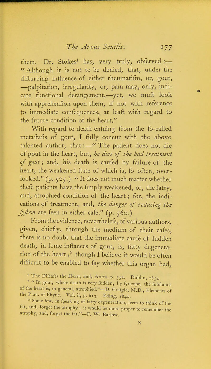 them. Dr. Stokes^ has, very truly, obferved :— Although it is not to be denied, that, under the difturbing influence of either rheumatifm, or, gout, —palpitation, irregularity, or, pain may, only, indi- cate fundlional derangement,—yet, we mufl: look with apprehenfion upon them, if not with reference to immediate confequences, at leaft with regard to the future condition of the heart. With regard to death enfuing from the fo-called metaftafis of gout, I fully concur with the above talented author, that:— The patient does not die of gout in the heart, but, he dies of the bad treatment of gout; and, his death is caufed by failure of the heart, the weakened fl:ate of which is, fo often, over- looked. (p. 525.) It does not much matter whether thefe patients have the fimply weakened, or, the fatty, and, atrophied condition of the heart; for, the indi- cations of treatment, and, the danger of reducing the Jyftem are feen in either cafe. (p. 560.) From the evidence, neverthelefs, of various authors, given, chiefly, through the medium of their cafes, there is no doubt that the immediate caufe of fudden death, in fome infliances of gout, is, fatty degenera- tion of the heart ;2 though I believe it would be often difficult to be enabled to fay whether this organ had, ' The Difeafes the Heart, and, Aorta, p. 55a. Dublin, 1854 '  In gout, where death is very fudden, by fyncope, the fubftance of the heart is, in general, atrophied.—D. Craigie, M.D., Elements of the Prac. of Phyfic. Vol. ii, p. 613. Eding. 1840.  Some few, in fpeaking of fatty degeneration, feem to think of the fat, and, forget the atrophy : it would be more proper to remember the atrophy, and, forget the fat.—F. W. Barlow. N