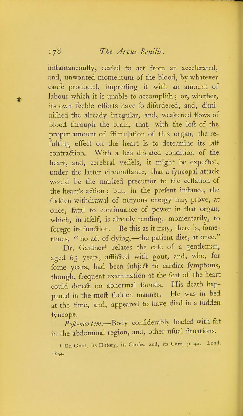 inftantaneoufly, ceafed to act from an accelerated, andj unwonted momentum of the blood, by whatever caufe produced, imprefling it with an amount of labour which it is unable to accomplifh; or, whether, its own feeble efforts have fo difordered, and, dimi- nifhed the already irregular, and, weakened flows of blood through the brain, that, with the lofs of the proper amount of fl:imulation of this organ, the re- fulting effedl on the heart is to determine its lafl: contradion. With a lefs difeafed condition of the heart, and, cerebral veffels, it might be expeded, under the latter circumftance, that a fyncopal attack would be the marked precurfor to the ceffation of the heart's aftion ; but, in the prefent inflance, the fudden withdrawal of nervous energy may prove, at once, fatal to continuance of power in that organ, which, in itfelf, is already tending, momentarily, to forego its fundlion. Be this as it may, there is, fome- times,  no adl of dying,—the patient dies, at once. Dr. Gaidneri relates the cafe of a gentleman, aged 63 years, afflifted with gout, and, who, for fome years, had been fubjedt to cardiac fymptoms, though, frequent examination at the feat of the heart could detedt no abnormal founds. His death hap- pened in the mofl: fudden manner. He was in bed at the time, and, appeared to have died in a fudden fyncope. Pojl-mortem.—Body confiderably loaded with fat in the abdominal region, and, other ufual fituations. • On Gout, its Hiftory, its Caufes, and, its Cure, p. 4°. Lond. j8s+.